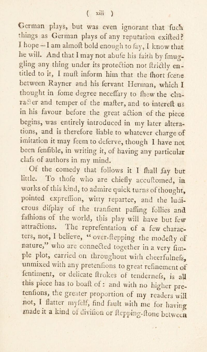 German plays, but was even ignorant that fucbi things as German plays of any reputation exifted? I hope — I am almofli bold enough to fay, I know that he will. And that I may not abufe his faith by fmug- giing any thing under its proteclion not ftridly en- titled to it, I mull inform him that the fhort fcene between Rayner and his fervant Herman, which I thought in feme degree necelfary to fhew the cha- radter and temper of the mailer, and to interell m in his favour before the great adlion of the piece begins, was entirely introduced in my later altera- tions, and is therefore liable to whatever chatP’e of • • • • r y n ^ imitation it may ieem to deferve, though I have not been fenfible, in writing it, of having any particular clafs of authors in my mind. Of the comedy that follows it I fliall Xay but little, do thofe who are chiefly accuHomed, in works of this kind, to admire quick turns of thought, pointed expreffion, witty repartee, and the ludi- crous difplay of the tranfient palTmg follies and falhions of the world, this play will have but few attractions, d he reprefentation of a few charac- ters, not, I believe, overdlepping the modelly of nature,” who are connedled together in a very fim- ple plot, carried on throughout with cheerfulnefs, unmixed with any pretenhons to great refinement of fentiment, or delicate ffrokes of teridernefs, is all this piece has to boafl of: and with no higher pre- tenfions, the greater proportion of my readers will not, I flatter niyfelf, find fault with me for having made it a kind of divifion or ftepping-ftone between