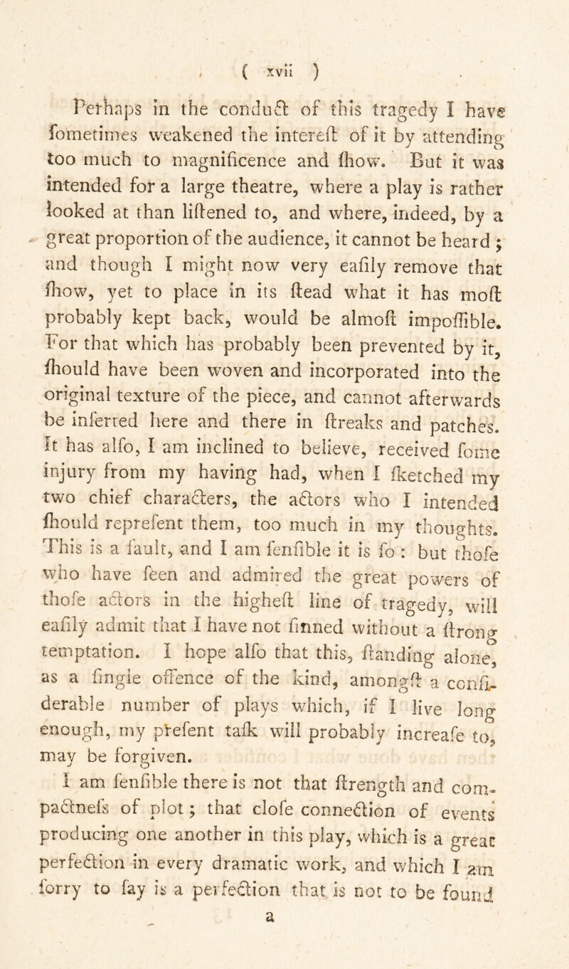 Pel-haps in the condu-51 of this tragedy I have fometimes weakened the intereft of it by attending too much to magnificence and fhow. But it was intended for a large theatre, where a play is rather looked at than lifiened to, and where, indeed, by a great proportion of the audience, it cannot be heard ; and though I might now very eafily remove that fiiow, yet to place in its ftead what it has mofl: probably kept back, would be almofi: impoffible. For that which has probably been prevented by it, fhould have been woven and incorporated into the original texture of the piece, and cannot afterwards be inferred here and there in ftreaks and patches. It has alfo, I am inclined to believe, received fome injury from my having had, when I fKetched my two chief chara61:ers, the a^lors who I intended fliould reprefent them, too much in my thoughts. This is a fault, and I am fenfible it is fo : but thofe vyho have f^en and admired the great powers of thofe aclors in the higheft line of tragedy, will eafily admit that I have not finned without a ftronp- temptation. I hope alfo that this, fianding alone, as a fingie offence of the kind, amongfi: a ccnfL- derable number of plays which, if I five long enough, my prefent talk will probably increafe to, may be forgiven. I am fenfible there is not that ffrength and coni- padnefs of plot; that clofe connedion of events producing one another in this play, which is a great perfedion in every dramatic work, and which I arn lorry to fay is a perfedion that is not to be found a