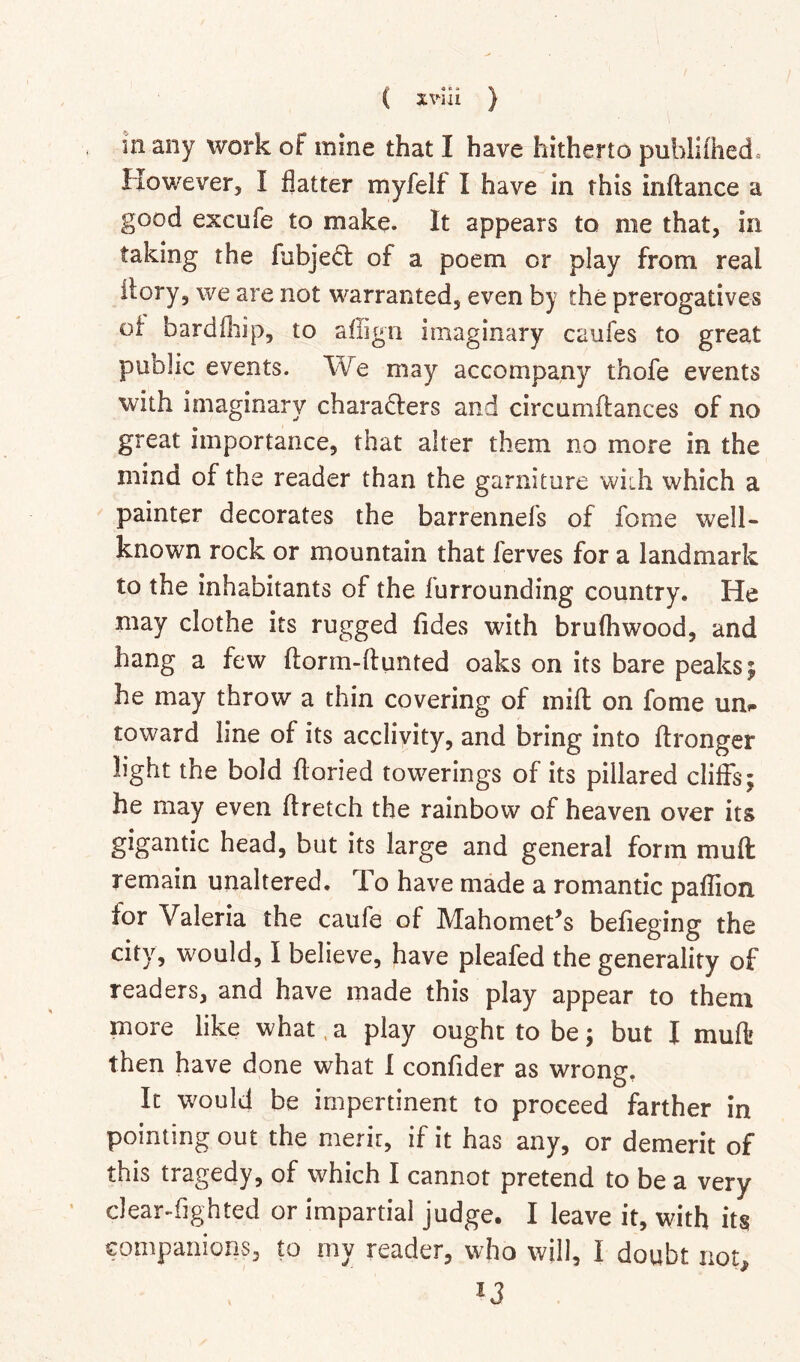 in any work of mine that I have hitherto publi(hed= However, I flatter myfelf I have in this inftance a good excufe to make. It appears to me that, in taking the fubjedl of a poem or play from real ilory, we are not warranted, even by the prerogatives of bardfliip, to affign imaginary caufes to great public events. We may accompany thofe events with imaginary chara6fers and circumffances of no great importance, that alter them no more in the mind of the reader than the garniture wiih which a painter decorates the barrennefs of forae well- known rock or mountain that ferves for a landmark to the inhabitants of the furrounding country. He may clothe its rugged fides with brulhwood, and hang a few ftorm-ftunted oaks on its bare peaks; he may throw a thin covering of mill on fome urn toward line of its acclivity, and bring into ftronger light the bold ftoried towerings of its pillared cliffs; he may even flretch the rainbow of heaven over its gigantic head, but its large and general form muft remain unaltered. To have made a romantic paflion for Valeria the caufe of Mahomet’s befieging the city, would, I believe, have pleafed the generality of readers, and have made this play appear to them more like what, a play ought to be; but I muft then have done what I confider as wrong. It would be impertinent to proceed farther in pointing out the merir, if it has any, or demerit of this tragedy, of which I cannot pretend to be a very clearsighted or impartial judge. I leave it, with its companions, to my reader, who will, I doubt not.