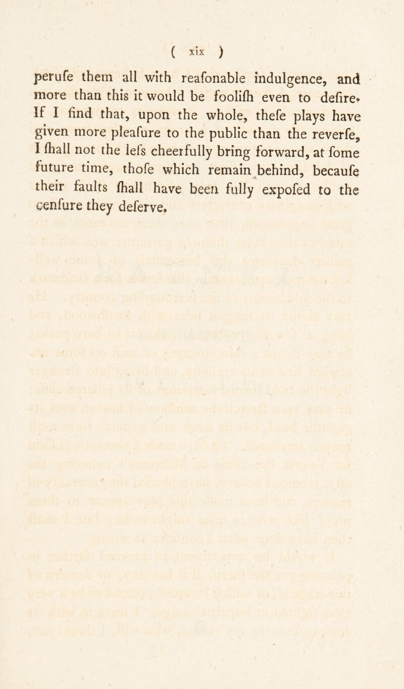 perufe them all with reafonable indulgence, and more than this it would be foolifli even to defiret If I find that, upon the whole, thefe plays have given more pleafure to the public than the reverfe, I (hall not the lefs cheerfully bring forward, at fome future time, thofe which remain behind, becaufe their faults fhall have been fully expofed to the cenfure they deferve*
