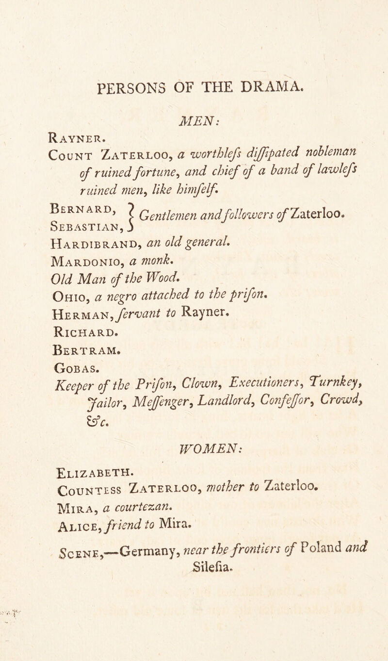 PERSONS OF THE DRAMA. MEN: Rayner. Count Zaterloo, a worthlefs dljjipated nobleman of ruined fortune^ and chief of a band of lawlefs ruined men^ like hmfelf Bernard, 7 followers ^Zaterloo, Sebastian, j Hardibrand, an old gene raL Mardonio, a monk. Old Man of the Wood, Ohio, a negro attached to the prifon, ^ fervant to Rayner. Richard. Bertram. Gobas. Keeper of the Prifon^ Clown^ Executioners^ Turnkey, Jailor, Mejenger, Landlord, ConfeJJor, Crowd, ^c, WOMEN: Elizabeth. Countess Zaterloo, mother to Zaterloo. Mira, a courte%an, PiEiOE, friend to Mira. Scene,—Germany, near the frontiers of Poland and Silefia.