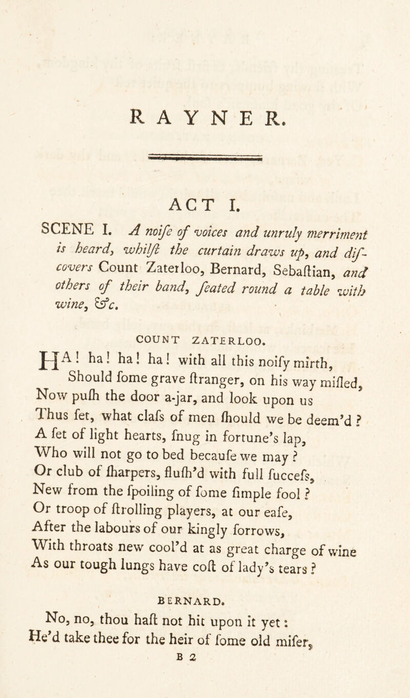 R A Y N E R. ACT I. SCENE I. A mife of voices and unruly merriment is heard, whUJl the curtain draws up, and dif- covers Count Zaterloo, Bernard, Sebaftian, and others of their band, feated round a table with wine^ COUNT ZATERLOO. HA! ha! ha! ha! with all this noify mirth, Should fome grave ftranger, on his way milled, N^ow pufh the door a-jar, and look upon us Ihus fet, what clafs of men Ihould we be deem’d ? A fet of light hearts, fnug in fortune’s lap. Who will not go to bed becaufe we may ? Or club of Iharpers, flufh’d with full fuccefs. New from the fpoiling of fome fimple fool ? Or troop of ftrolling players, at our eafe. After the labours of our kingly forrows. With throats new cool’d at as great charge of wine As our tough lungs have coll of lady’s tears ? BERNARD. No, no, thou haft not hit upon it yet: He d take thee for the heir ol fome old miferj,