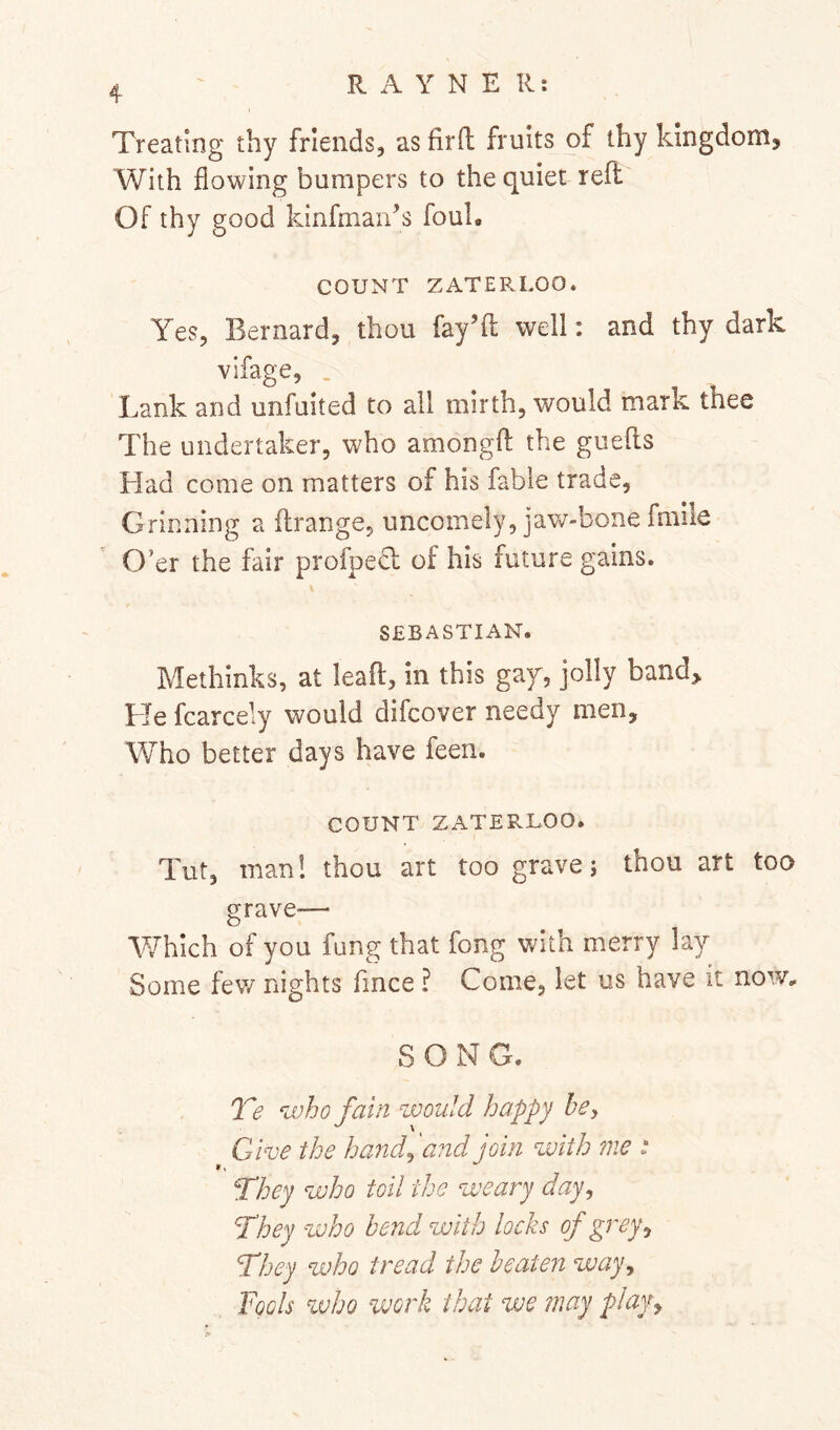 Treating thy friends, as firfl fruits of thy kingdom, With flowing bumpers to the quiet refl: Of thy good kinfman^s foul. COUNT ZATEP.LOO* Yes, Bernard, thou fay’d well: and thy dark vifage, . Lank and unfuited to all mirth, would mark thee The undertaker, who amongfl: the guefts Had come on matters of his fable trade, Grinning a flrange, uncomely, jaw-bone fmile O’er the fair profpedl of his future gains. SEBASTIAN. Methinks, at lead, in this gaf, jolly band> He fcarcely would difcover needy men, Who better days have feen. COUNT ZATERLOO. Tut, man! thou art too grave; thou art too grave-— VvTIch of you fung that fong with merry lay Some fev/ nights fince ? Come, let us have it now, SONG. T? who fain zvould happy he. Give the h and ^ and join with me t They who toil the weary day^ They who bend with locks of grey^ They who tread the beaten way^ Fools %vho work that we may play^