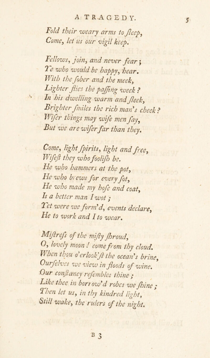 5 Fold their weary arms to Jleep^ Come^ let us our vigil keep* Fellows., join^ and never fear; Te who would he happy^ bear. With the fober and the meek^ Lighter files the pafiing week P In his dwelling warm andfieek. Brighter fmiles the rich mards cheek f Wifer things 77iay wife men fay., But we are wiferfar than they* Come, light fpirits, light and free, Wifeft they who foolifo be. He who hammers at the pot. He who brews for every ft. He who made 7ny hofe and coat. Is a better man I wot; Tet were we forndd, events declare. He to work and I to wear* Mifirefs of the mifiy fhroud, O, lovely moon ! come from thy cloud* When thm derlookfi the ocean's brine, Ourfelves we view in foods of wine* ^ Our conjiancy refembles thine / Like thee in borrow'd robes we fhine ; Then let us, in thy kindred light, Still wake, the rulers of the night*