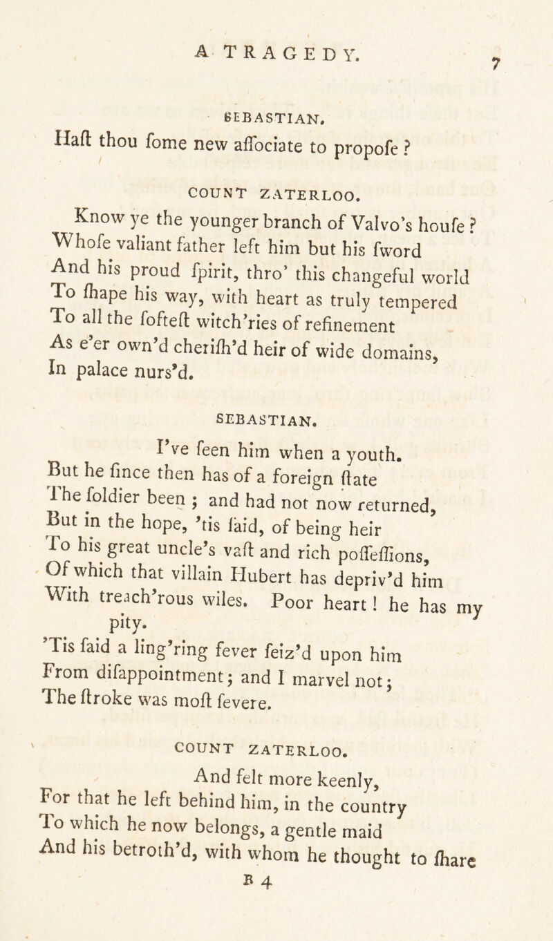 7 SEBASTIAN. Haft thou fome new aflbciate to propofc ? COUNT ZATERLOO. Know ye the younger branch of Valvo’s houfe ? Whofe valiant father left him but his fvvord And his proud fpirit, thro’ this changeful world To fhape his way, with heart as truly tempered To all the fofteft witch’ries of refinement As e’er own’d cherilh’d heir of wide domains, In palace nurs’d. SEBASTIAN. IVe feen him when a youth. But he fince then has of a foreign ftate Ihe foldier been ; and had not now returned, But in the hope, tis laid, of being heir To his great unde’s vaft and rich pofl'elTions, Of which that villain Hubert has depriv’d him With treach’rous wiles. Poor heart! he has my pity. ’Tis faid a ling’ring fever feiz’d upon him From difappointment; and I marvel not^ The ftroke was moft fevere. COUNT ZATERLOO. And felt more keenly. For that he left behind him, in the country To which he now belongs, a gentle maid And his betroth’d, with whom he thought to lhare