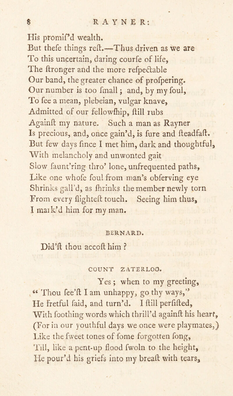 His promird wealth. But thefe things reH:.'—Thus driven as we are To this uncertain, daring courfe of life. The ftronger and the more refpecfable Our band, the greater chance of profpering. Our number is too fmall; and, by my foul. To fee a mean, plebeian, vulgar knave, Admitted of our fellowfhip, ftill rubs Againfl my nature. Such a man as Rayner Is precious, and, once gain’d, is fure and fteadfaR. But few days fmce I met him, dark and thoughtful. With melancholy and unwonted gait Slow faimt’ring thro’ lone, unfrequented paths. Like one whofe foul from man’s obferving eye Shr inks gall’d, as fiirinks the member nev/ly torn From every flighteft touch. Seeing him thus, I mark’d him for my man. BERNARD. Did’fl thou accofl him ? COUNT ZATERLOO. Yes; when to my greeting. Thou fee’ll I am unhappy, go thy ways,” He fretful faid, and turn’d. I dill perfifled. With foothiiig words which thrill’d againft his heart, (For in our youthful days we once were playmates,} Like the fweet tones of fome forgotten fong. Till, like a pent-up flood fwoln to the height, lie pour’d his griefs into my bread with tears^