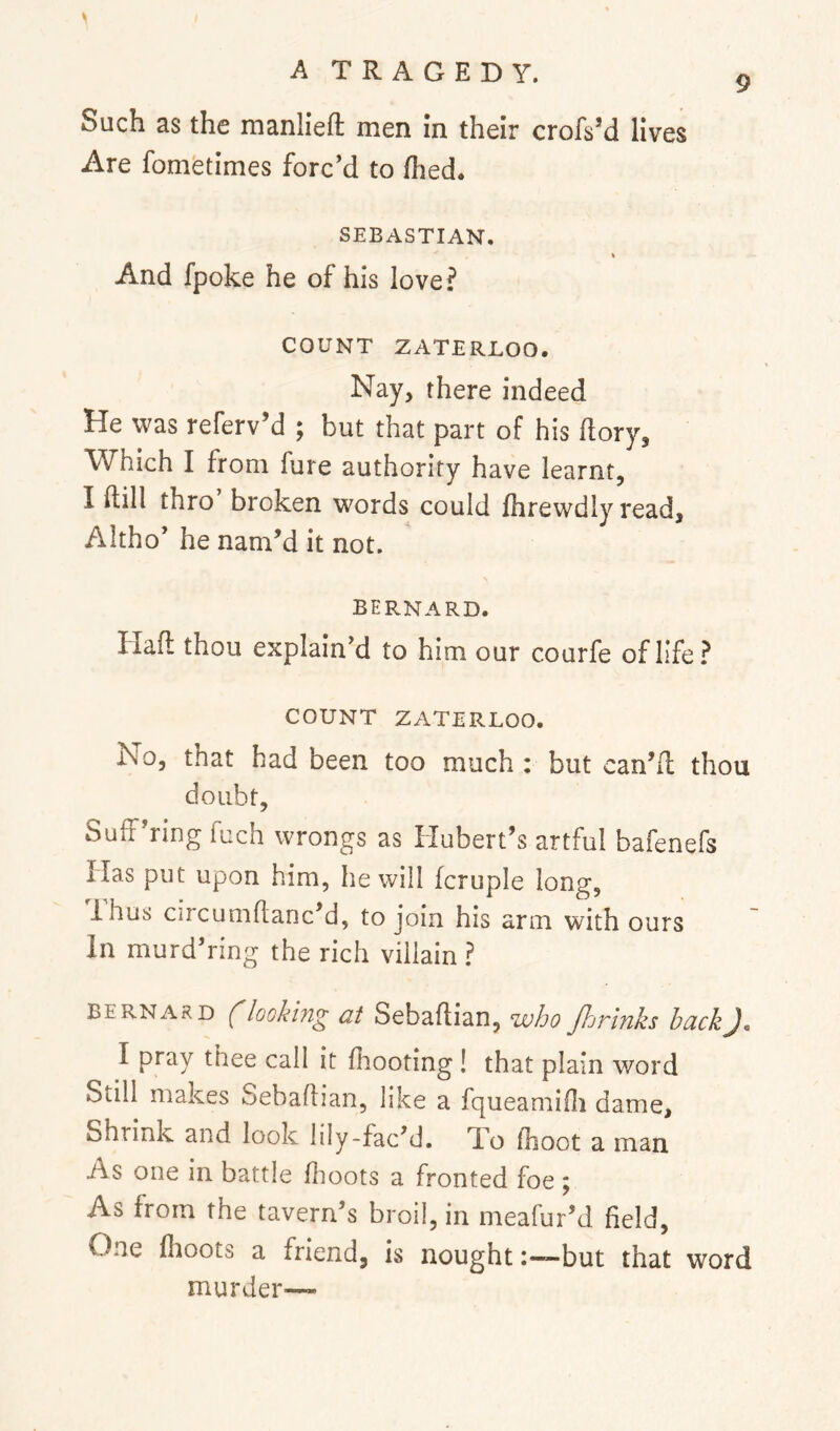 9 Such as the manlieft men in their crofs’d lives Are fometimes forc’d to flied. SEBASTIAN. And fpoke he of his love? COUNT ZATERLOO. Nay, there indeed He was referv’d ; but that part of his dory. Which I from fure authority have learnt, I dill thro broken words could fhrewdly read, Altho’ he nam’d it not. BEP.NARD. Had thou explain’d to him our courfe of life? COUNT ZATERLOO. No, that had been too much : but can’d thou doubt, Suff’ring fuch wrongs as Hubert’s artful bafenefs Has put upon him, he will fcruple long, Ihus circumdanc’d, to join his arm with ours In murd’nng the rich villain ? BERNARD ('lookhig at Sebadian, who fhrinks hackJc I pray thee call it diooting ! that plain word Still makes Sebadian, like a fqueamiili dame. Shrink and look lily-fac’d. Xo (hoot a man As one in battle dioots a fronted foe; As from the tavern’s broil, in meafur’d field. One dioots a friend, is nought but that word murder—