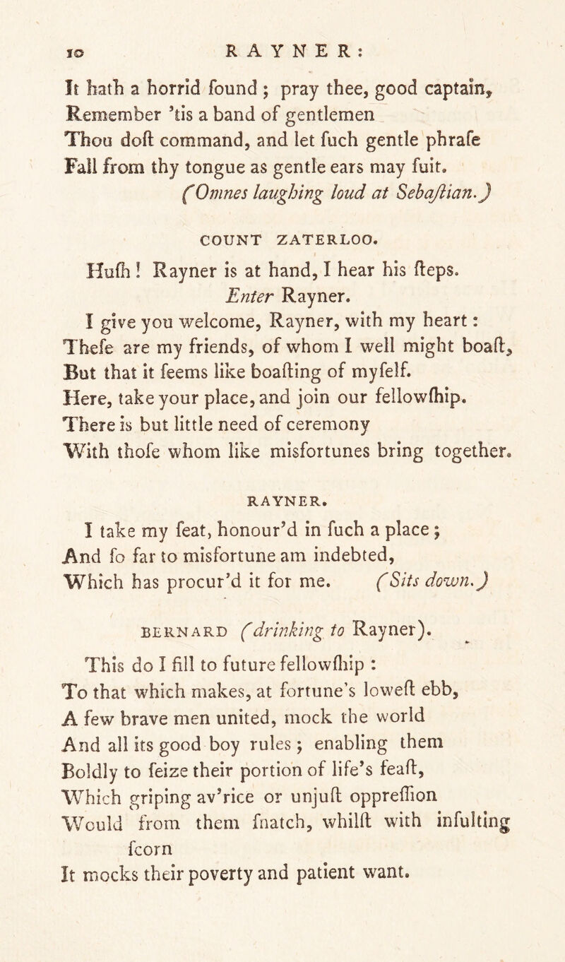 It hath a horrid found ; pray thee, good captain. Remember ’tis a band of gentlemen Thou doft command, and let fuch gentle phrafe Fall from thy tongue as gentle ears may fuit. (Omnes laughing loud at SebaJlian.J COUNT ZATERLOO. Hu(h ! Rayner is at hand, I hear his fleps. Enter Rayner. I give you welcome, Rayner, with my heart: Thefe are my friends, of whom I well might boafl. But that it feems like boafting of myfelf. Here, take your place, and join our feilowlhip. There is but little need of ceremony With thofe whom like misfortunes bring together. RAYNER. I take my feat, honour’d in fuch a place y And fo far to misfortune am indebted, Which has procur’d it for me. (Sits down.) BERNARD (drinking to Rayner). This do I fill to future fellowfliip : To that which makes, at fortune’s lowed ebb, A few brave men united, mock the world And all its good boy rules; enabling them Boldly to feize their portion of life’s tead. Which griping av’rice or unjud opprelTion Would from them fnatch, whild with infulting fcorn It mocks their poverty and patient want.