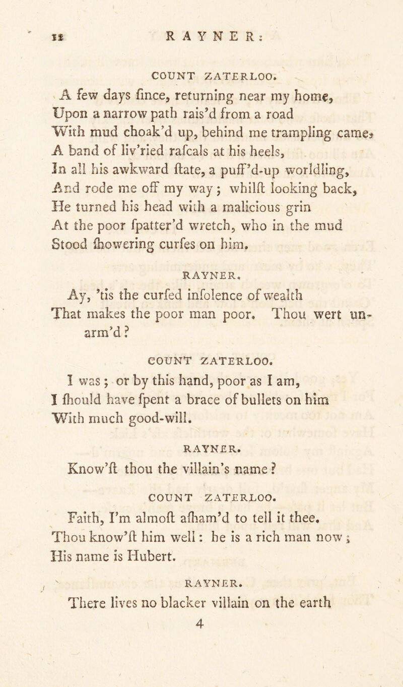 COUNT ZATERLOO. A few days fmce, returning near my homc^ Upon a narrow path rais’d from a road With mud choak’d up, behind me trampling came? A band of liv’ried rafcals at his heels. In all his awkward Rate, a puff’d-up worldling. And rode me off my way; whilft looking back. He turned his head with a malicious grin At the poor fpatter’d wretch, who in the mud Stood {howering curfes on him, RAYNER, Ay, ’tis the curfed infolence of wealth That makes the poor man poor. Thou wert un- arm’d ? COUNT ZATERLOO. I was ; or by this hand, poor as I am, I fhoiild have fpent a brace of bullets on him With much good-will. RAYNER. Know’ft thou the villain’s name ? COUNT ZATERLOO. Faith, Fm almoft afham’d to tell it thee. Thou know’ll him well: he is a rich man now; His name is Hubert. RAYNER. Tiiere lives no blacker villain on the earth