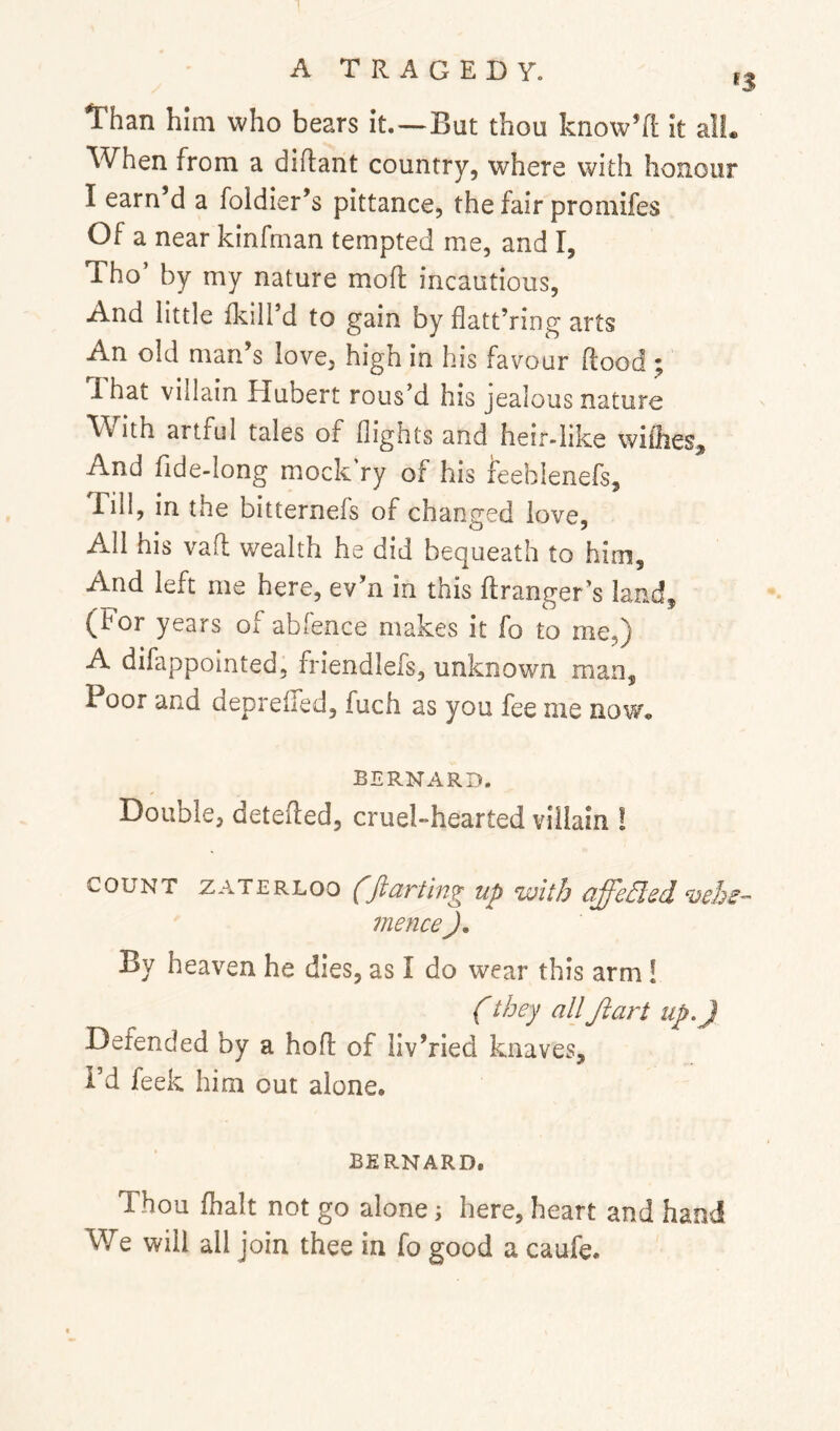 ATRAGEDY. ij Than him who bears it.—But thou know’fl It alL When from a diftant country, where with honour I earn’d a foldier’s pittance, the fair promifes Of a near kinfman tempted me, and I, Tho’ by my nature mofl incautious. And little flcill’d to gain by flatt’ring arts An old man’s love, high In his favour Rood ; ’ That villain Hubert rous’d his jealous nature With artful tales of flights and heir-like wiflies. And fide-long mockVy of his ieeblenefs, rill, in the bitternefs of changed love. All his vafl wealth he did bequeath to him. And left me here, ev’n in this ftranger’s land, (hor years of abfence makes it fo to me,) A difappointed, friendlefs, unknown man. Poor and depreiled, fuch as you fee me now, BERNARD. Double, detefled, cruekhearted villain ! COUNT zATERLoo (ftartlng up with affed,ed vebe- mence J, By heaven he dies, as I do wear this arm! (they allJiart up,) Defended by a hoft of liv’ried knaves, i’d feek him out alone. BERNARD. Thou fhalt not go alone; here, heart and hand We will all join thee in fo good a caufe.