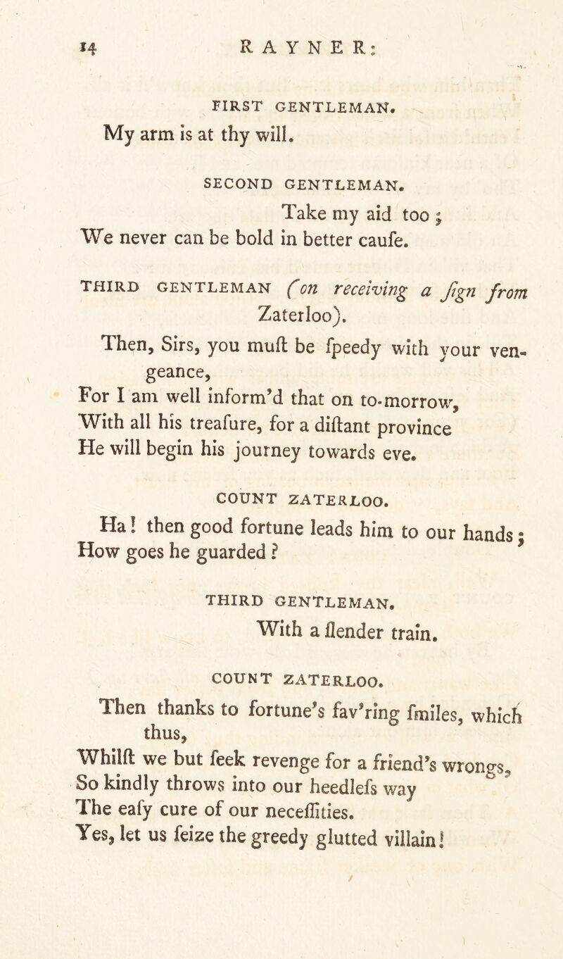 FIRST GENTLEMAN. My arm is at thy will, SECOND GENTLEMAN. Take my aid too j We never can be bold in better caufe. THIRD GENTLEMAN fon receiving a Jign from Zaterloo). Then, Sirs, you muft be fpeedy with your ven- geance, For I am well inform’d that on to-morrow. With all his treafure, for a diftant province He will begin his journey towards eve. COUNT ZATERLOO. Fla! then good fortune leads him to our hands • How goes he guarded ? THIRD GENTLEMAN. With a flender train. COUNT ZATERLOO. Then thanks to fortune’s fav’ring fmiles, which thus, Whilft we but feek revenge for a friend’s wrongs. So kindly throws into our heedlefs way The eafy cure of our necellities. Yes, let us feize the greedy glutted villain I