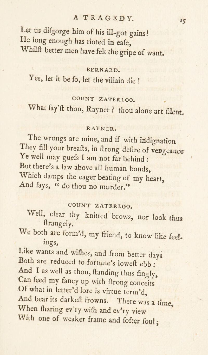 »s Let us difgorge him of his ill-got gains! He long enough has rioted in eafe, M^hilft better men have felt the gripe of want. BERNARD. Yes, let it be fo, let the villain die 1 COUNT ZATERLOO. What fay’ft thou, Rayner ? thou alone art filent. Rayner. The wrongs are mine, and if with indignation They fill your breafts, in ftrong defire of vengeance Ye well may guefs I am not far behind : But there’s a law above all human bonds. Which damps the eager beating of my heart. And fays, » do thou no murder.” COUNT ZATERLOO. Well, clear thy knitted brows, nor look thus Itrangely. We both are form’d, my friend, to know like feel- mgs. Like wants and wilhes, and from better days Both are reduced to fortune’s lowed ebb t And I as well as thou, Handing thus fingly. Can feed my fancy up with ftrong conceits Of what in letter’d lore is virtue term’d. And bear its darkeft frowns. There wa’s a time When iharing ev’ry wilh and ev’ry view With one of weaker frame and fofter foul: