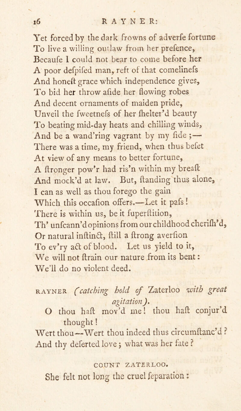 V R A Y N E R: i6 Yet forced by the dark frowns of adverfe fortune To live a willing outlaw from her prefence, Becaufe 1 could not bear to come before her A’ poor defpifed man, reft of that comelinefs And honeh grace which independence gives. To bid her throw afide her flowing robes And decent ornaments of maiden pride. Unveil the fweetnefs of her fhelterM beauty To beating mid-day heats and chilling winds. And be a wandering vagrant by my fide ;— There was a time, my friend, when thus befet At view of any means to better fortune, A flronger pow’r had ris’n within my bresfl: And mock’d at law. But, (landing thus alone, I can as well as thou forego the gain Which this occafion offers.—Let it pafs! There is within us, be it fuperflition, Th’ unfcann’d opinions from our childhood cherifh’d. Or natural inftindt, dill a ftrong averfion To ev’ry adl of blood. Let us yield to it. We will not drain our nature from its bent: We’ll do no violent deed. RAYNER fcatching hold of Zaterloo with great agitation ). O thou had mov’d me! thou had conjur’d thought! Wert thou—Wert thou indeed thus circumdanc’d ? And thy deferted love j what was her fate ? COUNT ZATERLOO. She felt not long the cruel reparation: