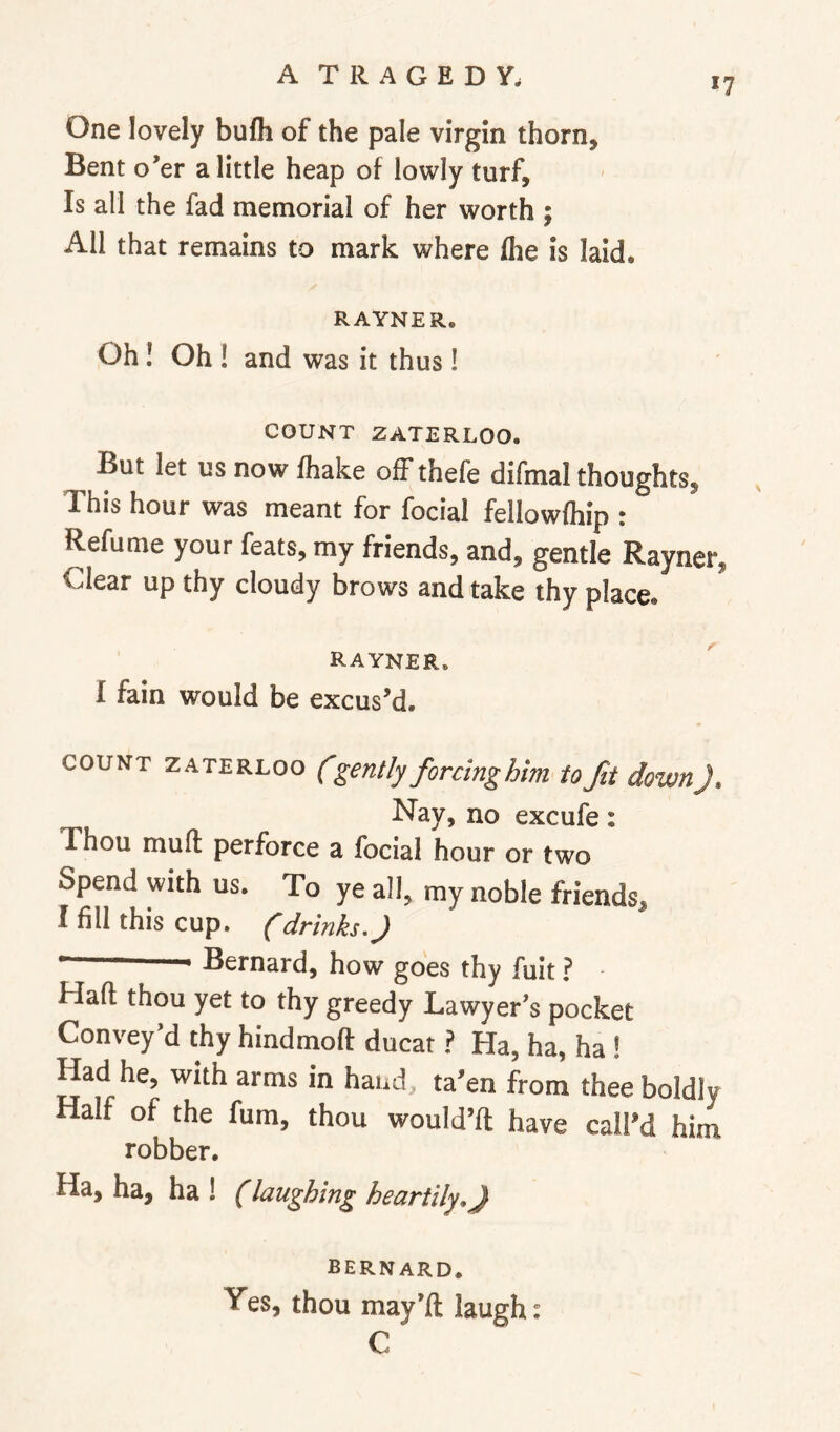 17 One lovely bufh of the pale virgin thorn. Bent o’er a little heap of lowly turf. Is all the fad memorial of her worth ; All that remains to mark where fhe is laid. RAYNER. Oh! Oh ! and was it thus! COUNT ZATERLOO. But let us now fhake off thefe difmal thoughts. This hour was meant for focial fellowfhip : Refume your feats, my friends, and, gentle Rayner, Clear up thy cloudy brows and take thy place. rayner. I fain would be excus’d. COUNT ZATERLOO (gently forcinghim to fit down J, Nay, no excufe: Thou muft perforce a focial hour or two Spend with us. To ye all, my noble friends, I fill this cup, (drinks, J ““ Bernard, how goes thy fuit ? Hafl; thou yet to thy greedy Lawyer’s pocket Convey’d thy hindmofl: ducat ? Ha, ha, ha ! Had he, with arms in hand, ta’en from thee boldly Half of the fum, thou would’ft have call’d him robber. Ha, ha, ha ! (laughing heartily,} BERNARD. Yes, thou may’ft laugh: C