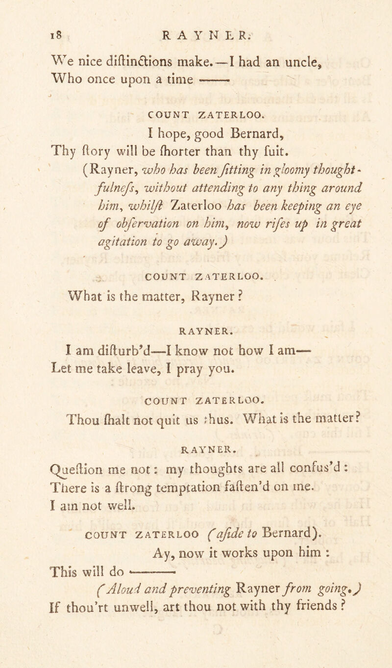 We nice difl;in£lions make.—I had an uncle. Who once upon a time COUNT ZATERLOO. I hope, good Bernard, Thy (lory will be (horter than thy fuit. (Rayner, who has been fitting in gloomy thought- fulnefs^ without attending to any thing around him^ whilji Zaterloo has been keeping an eye of obfervation on him^ now rifes up in great agitation to go away.) COUNT ZATERLOO. What is the matter, Rayner ? RAYNER. I am difturbM—I know not how 1 am— Let me take leave, I pray you. COUNT ZATERLOO. Thou (halt not quit us thus. What is the matter? RAYNER. Queilion me not: my thoughts are all confus’d : There is a ftroog temptation fafteii’d on me. I am not well. COUNT ZATERLOO fofide to B^Tn^Lvd). Ay, now it works upon him : This will do -— f Aloud and preventing Rayner from going.) If thoiiVt unw^eii, art thou not with thy friends ?