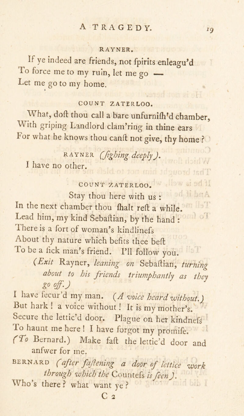19 RAYNER. If ye indeed are friends, not fpirits enleagu’d To force me to my ruin, let me go — Let me go to my home. COUNT ZATERLOO. What, doft thou call a bare unfurnilhM chamber, W ith griping Landlord clam’ring in thine ears I* or what he knows thou canfl: not give, thy home ? ' RAYNER (fighing deeplyJ, I have no other. COUNT ZATERLOO, Stay thou here with us : ^ In the next chamber thou (halt reft a while. Lead him, my kind Sebaftian, by ihe hand : There is a fart of woman’s kindlinefs About thy nature which befits thee beft To be a lick man’s friend. I’ll follow you. (Exit Rayner, leaning on Sebaftian, turning about to his friends triumphantly as they I have fecur’d my man. (A voice heard without.) But hark ! a voice without! It is my mother’s.' Secure the lettic’d door. Plague on her kindnefs To haunt me here ! I have forgot my promife. (To Bernard.) Make faft the lettic’d door and anfwer for me. BERNARD (after fafeniug a door of lettice work through which the Couritefs is feen Who’s there ? what want ye ?
