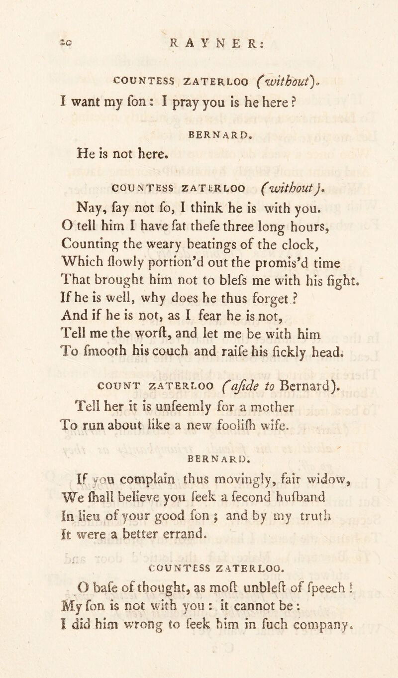 COUNTESS ZATERLOO (withoUt). I want my fon: I pray you Is he here ? BERNARD, He is not here. COUNTESS ZATERLOO (withoUt), Nay, fay not fo, I think he is with you. 0 tell him I have fat thefe three long hours, Counting the weary beatings of the clock. Which flowly portion’d out the promis’d time That brought him not to blefs me with his fight. If he is well, why does he thus forget ? And if he is not, as I fear he is not, Tell me the word, and let me be with him To fmooth his couch and raife his fickly head. COUNT ZATERLOO Bcmard). Tell her it is unfeemly for a mother To run about like a new foolifh wife. BERNARD, If you complain thus movingly, fair widow, We fhali believe you feek a fecond hufband In lieo of your good fon \ and by my truth It were a better errand. COUNTESS ZATERLOO. O bafe of thought, as mofl: unbled of fpeech ! My fon is not with you : it cannot be :