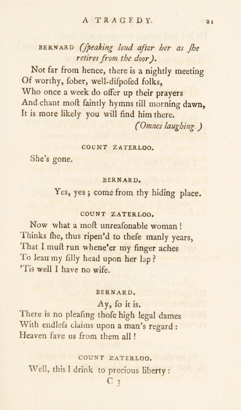 A T R A G E D Y. BERNARD (fpeaking loud after her as Jhe retires from the door Not far from hence, there is a nightly meeting Of worthy, fober, well-difpofed folks, Who once a week do offer up their prayers And chant moft faintly hymns till morning dawn. It is more likely you will find him there. (Omnes laughing.) COUNT ZATERLOO. She’s gone. BERNARD. Yes, yes \ come from thy hiding place. COUNT ZATERLOO. Now what a moft unreafonable woman ! Thinks fhe, thus ripened to thefe manly years, Ihat I muft run whenever my finger aches To lean my filly head upon her lap? ’Tis well I have no wife. BERNARD, Ay, fo it is. There is no pleafing thofe high legal dames With endlefs claims upon a man’s regard : Heaven fave us from them all! COUNT ZATERLOO. Well, this I drink to precious liberty: C ^ V ‘