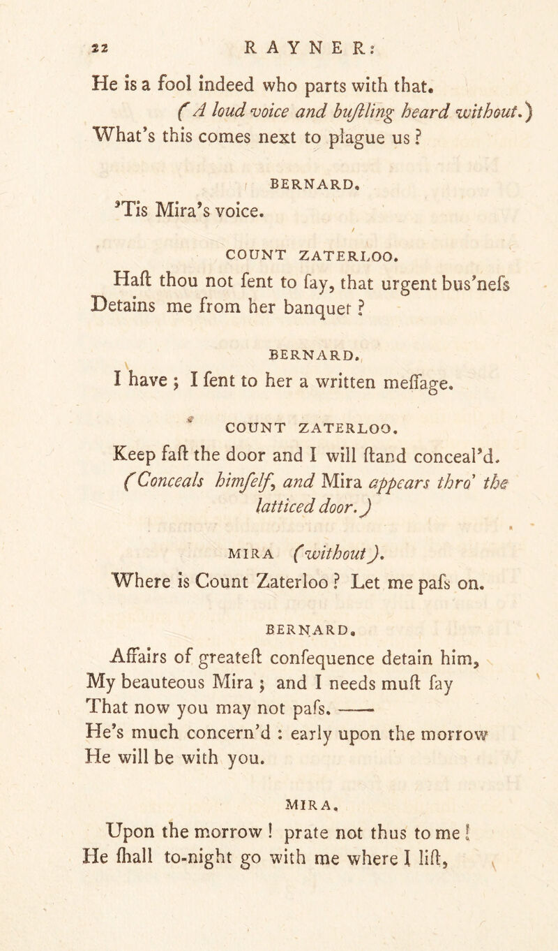 He is a fool indeed who parts with that. A loud voice and bujiling heard without.) What’s this comes next to plague us ? / BERNARD, ^Tis Mira’s voice. / COUNT ZATERLOO. Haft thou not fent to fay, that urgent bus’nefs Detains me from her banquet I BERNARD., I have ; I fent to her a written meffage. COUNT ZATERLOO. Keep faft the door and I will ftand conceal’d. (Conceals himfelf^ and Mira appears thro the latticed door.) N MIRA ( without), Where is Count Zaterloo ? Let me pafs on. BERNARD, Affairs of greateft confequence detain him. My beauteous Mira ; and I needs muft fay That now you may not pafs. ——- He’s much concern’d ; early upon the morrow He will be with you. MIRA. Upon the morrow ! prate not thus to me ! He fliall to-night go with me where I lift, .