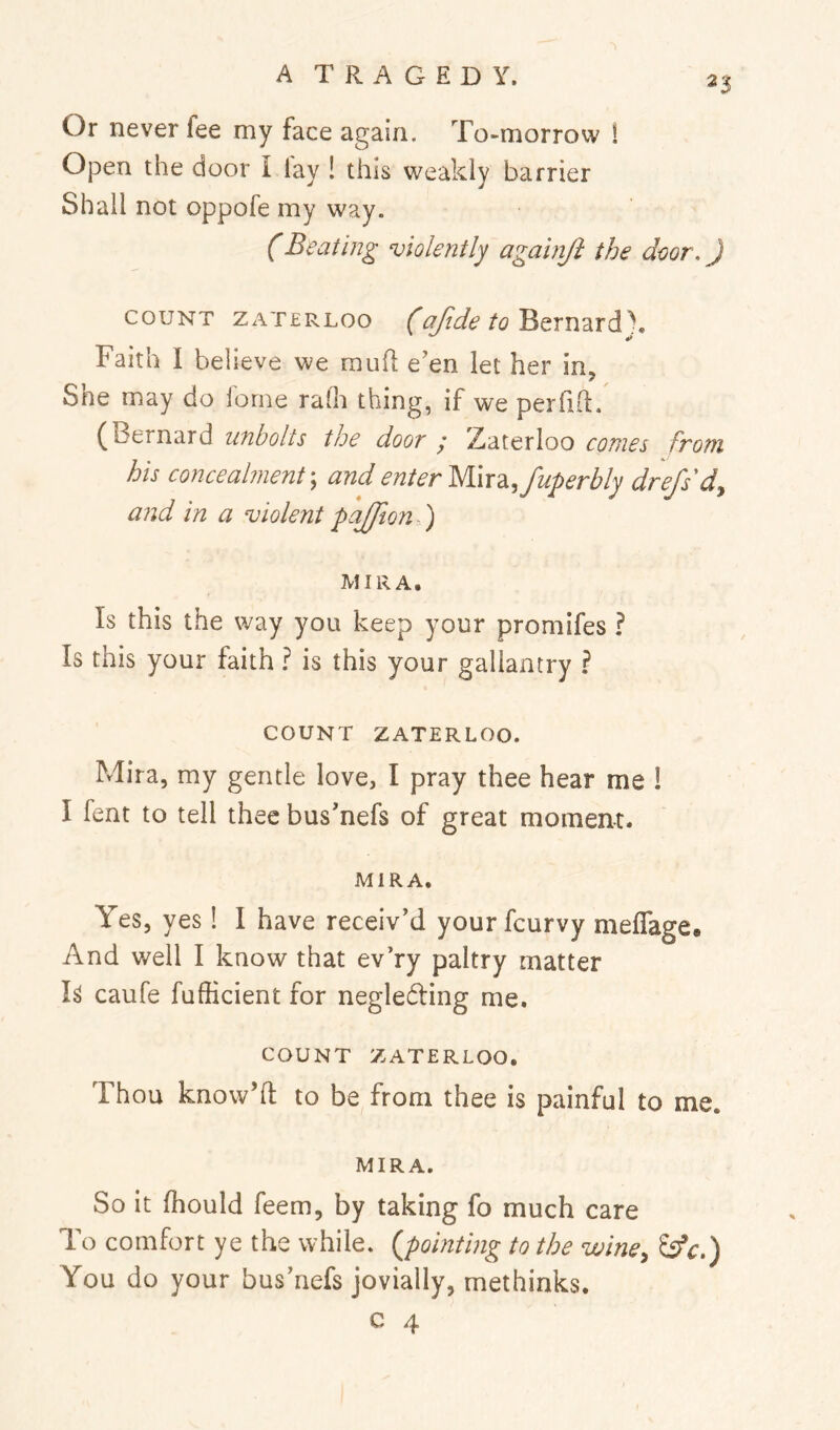 Or never fee my face again. To-morrow 1 Open the door I lay ! this weakly barrier Shall not oppofe my way. (Beating violently againji the door,) COUNT ZAT£RLoo (ofide to Faith I believe we mufl: e’en let her in, Sne may do lorne rafh thing, if we perliil, (Bernard unbolts the door / Zaterloo conies from his concealment \ and enter MiX2i,fuperbly drefsd^ and in a violent paffion ) MIRA. Is this the way you keep your promifes ? Is this your faith ? is this your gallantry ? COUNT ZATERLOO. Mira, my gentle love, I pray thee hear me I I fent to tell thee bus’nefs of great moment. MIRA. Yes, yes! I have receiv’d your fcurvy meflage. And well I know that ev’ry paltry matter caufe fufficient for negledling me. COUNT ZATERLOO. Thou know’ll; to be from thee is painful to me. MIRA. So it fhould feem, by taking fo much care To comfort ye the while, {pointing to the wine^ ^c.) You do your bus’nefs jovially, methinks. c 4