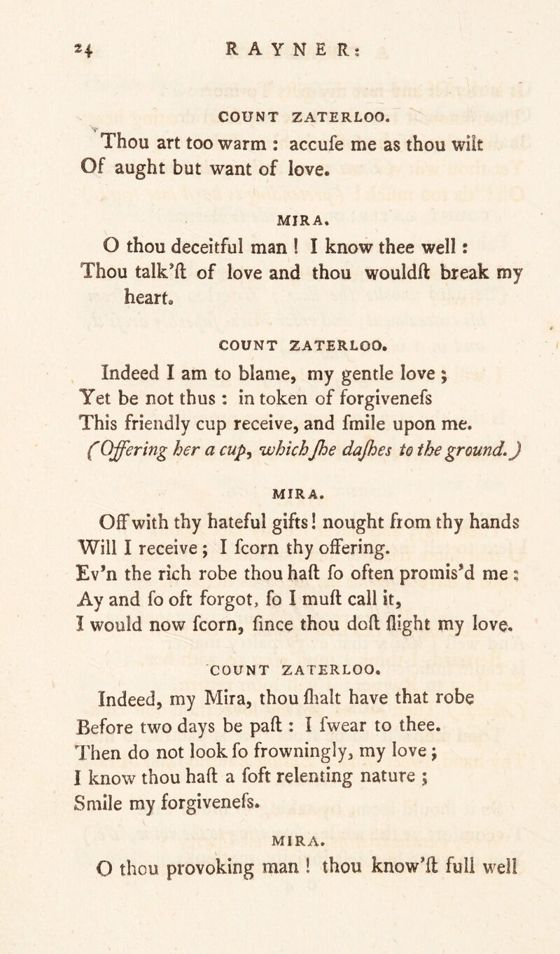 COUNT ZATERLOO. Thou art too warm : accufe me as thou wilt Of aught but want of love. MIRA. O thou deceitful man ! I know thee well: Thou talk'd: of love and thou wouldft break my heart. COUNT ZATERLOO. Indeed I am to blame, my gentle love ; Yet be not thus: in token of forgivenefs This friendly cup receive, and fmile upon me. (Offering her a cup^ which Jhe dajhes to the grounds) MIRA. Off with thy hateful gifts! nought from thy hands Will I receive ; I fcorn thy offering. Ev’n the rich robe thou haft fo often promis’d me ; Ay and fo oft forgot, fo I muft call it, I would now fcorn, fince thou doft flight my love. COUNT ZATERLOO. Indeed, my Mira, thou flialt have that robe Before two days be paft : I fwear to thee. Then do not look fo frowningly, my love; I know thou haft a foft relenting nature ; Smile my forgivenefs. MIRA. \ O thou provoking man ! thou know'ft full well