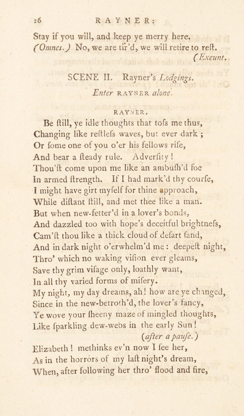 Stay if you will, and keep ye merry here, (Omnes.) No, we are tir’d, we will retire to reft. ( Exeunt, SCENE IL Rayner’s Lodgings, Enter rayner alone. RAYNER. Be ftill, ye idle thoughts that tofs me thus. Changing like reftlefs waves, but ever dark ; Or feme one of you o’er his fellows rife, And bear a fteady rule. Adverfuy 1 Thou’ft come upon me like an ambufli’d foe In armed ftrength. If I had mark’d thy courfe, i might have girt myfelf for thine approach, While diftant ftill, and met thee like a man. But when new-fetter’d in a lover’s bonds. And dazzled too with hope’s deceitful brightnefs, Cam’ft thou like a thick cloud of defart fand. And in dark night o’erwhelm’d me : ^ deepeft night, Thro’ which no waking vifion ever gleams. Save thy grim vifage only, loathly want, In all thy varied forms of mifery. My night, my day dreams, ah! how are yt changed, Since in the new-betroth’d, the lover’s fancy, Ye wove your fheeny maze of mingled thoughts, Like fparkling dew-webs in the early Sun! {after apaufed) Elizabeth I methinks ev’n now I fee her. As in the horrors of my laft night’s dream, When, after following her thro’ flood and fire,