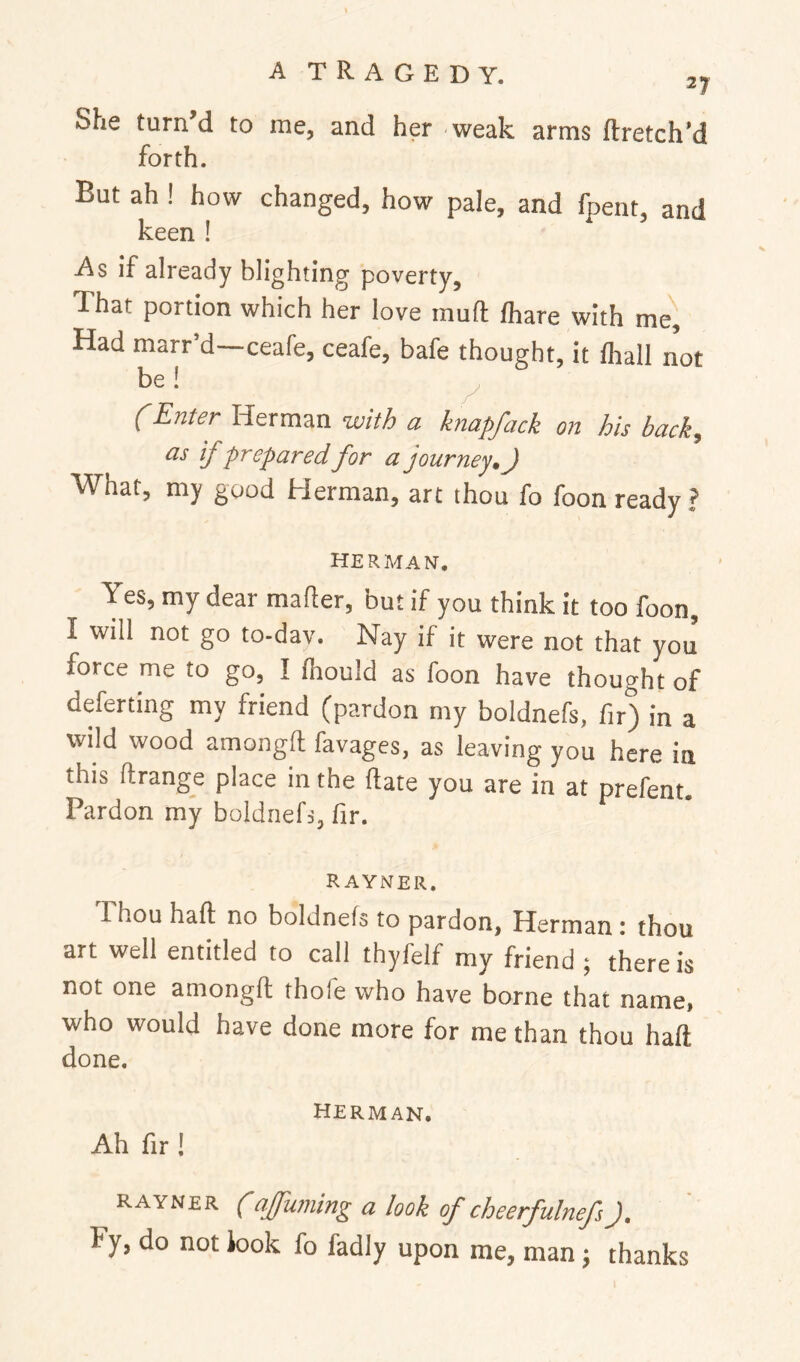 She turn’d to me, and her weak arms ftretch’d forth. But ah ! how changed, how pale, and fpent, and keen ! As if already blighting poverty. That portion which her love mud lhare with me. Had marr’d—ceafe, ceafe, bafe thought, it lhall not be! fEnUr Herman with a knapfack on his back, as if prepared for a journey, J What, my good Herman, art thou fo foon ready? HERMAN. Yes, my dear mailer, but if you think it too foon, I will not go to-dav. Nay if it were not that you force me to go, I Ihould as foon have thought of deferting my friend (pardon my boldnefs, fir) in a wild wood amongft; favages, as leaving you here in this ftrange place in the date you are in at prefent. Pardon my boldnefs, fir. R AYNER. Thou haft no boldnefs to pardon, Herman i thou art well entitled to call thyfelf my friend ; there is not one amongft thole who have borne that name, who would have done more for me than thou haft done. HERMAN, Ah fir ! RAYNER (ajjuming a look of cheerfulnefsJ, Fy, do not look fo fadly upon me, man j thanks
