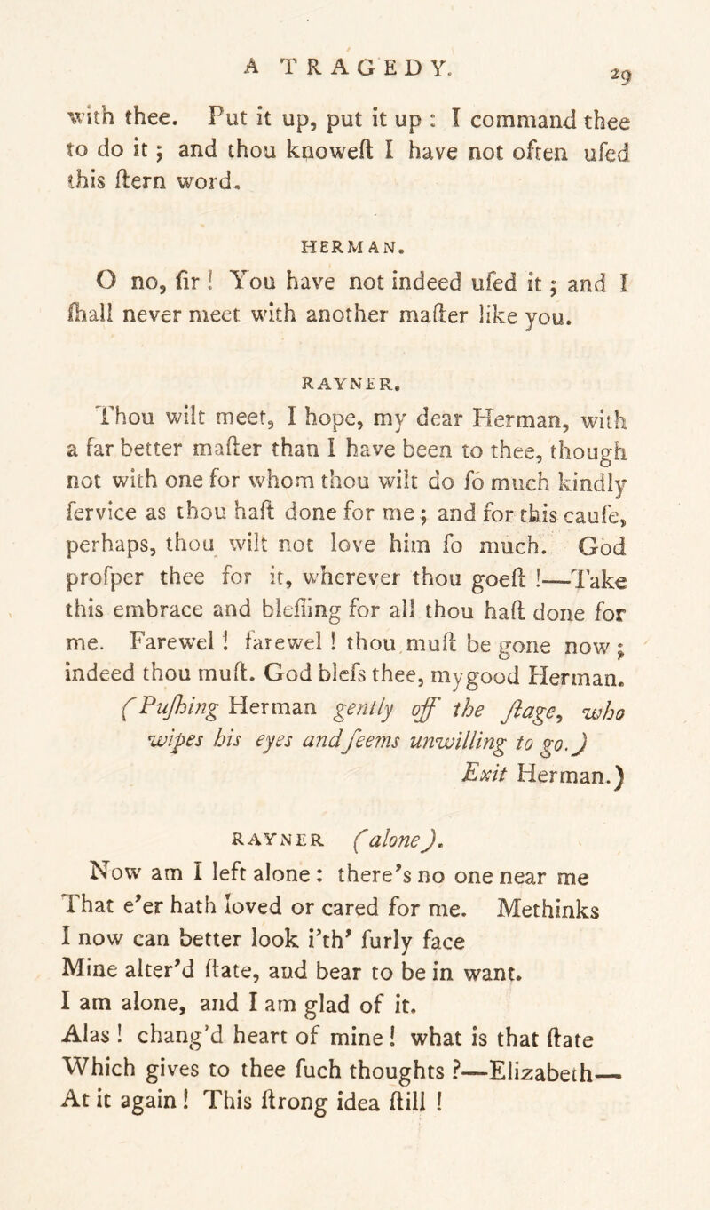 29 with thee. Put it up, put it up : I command thee to do it y and thou knoweft I have not often ufed this (tern word. HERMAN. O no, fir ! You have not indeed ufed it; and I lhall never meet with another mafter like you. RAYNER. Thou wilt meet, I hope, my dear Herman, with a far better mafter than I have been to thee, though not with one for v^horn thou wilt do fo much kindly fervice as thou haft done for me ; and for this caufe, perhaps, thou wilt not love him fo much. God profper thee for it, wherever thou goeft I—lake this embrace and blefling for all thou haft done for me. Farew^el! farewel ! thou,muft be gone now ; indeed thou muft. God bicfs thee, mygood Herman. f Pujhing Herman gently off the Jiage, who wipes his eyes andfeems unwilling to go.) Exit Herman.) RAYNER (alone). Now am I left alone: there’s no one near me That e’er hath loved or cared for me. Methinks I now can better look i’th’ furly face Mine alter’d ftate, and bear to be in want. I am alone, and I am glad of it. Alas ! chang’d heart of mine ! what is that ftate Which gives to thee fuch thoughts ?—Elizabeth At it again! This ftrong idea ftill !