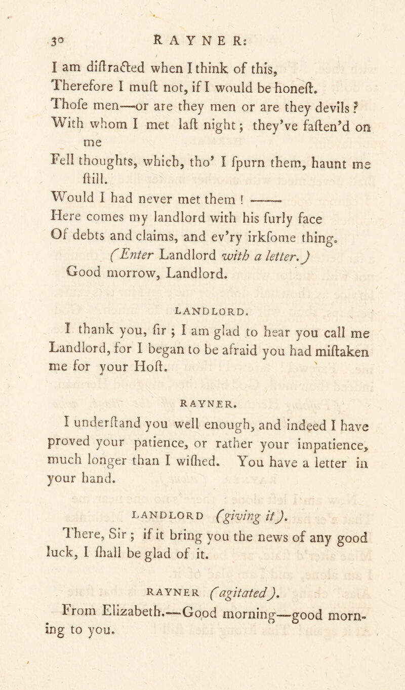 / I am difi:ra(5led when I think of this. Therefore I mull not, if I would be honeft. Thofe men—or are they men or are they devils ? With whom I met iaft night; they’ve faflen’d on me Fell thoughts, which, tho’ I fpurn them, haunt me hill. Would I had never met them ! Here comes my landlord with his furly face Of debts and claims, and ev’ry irkfonie thing, f Enter Landlord with a letter,) Good morrow. Landlord. LANDLORD, I thank you, hr ; I am glad to hear you call me Landlord, for I began to be afraid you had miftaken me for your Hoft, rayner. I underhand you well enough, and indeed I have proved your patience, or rather your impatience, much longer than I wiflied. You have a letter in your hand. LANDLORD (giving if), 1 here, Sir ; if it bring you the news of any good luck, I Ihall be glad of it. rayner (agitated), from Elizabeth.-~“Gopd morning——good morn- ing to you.