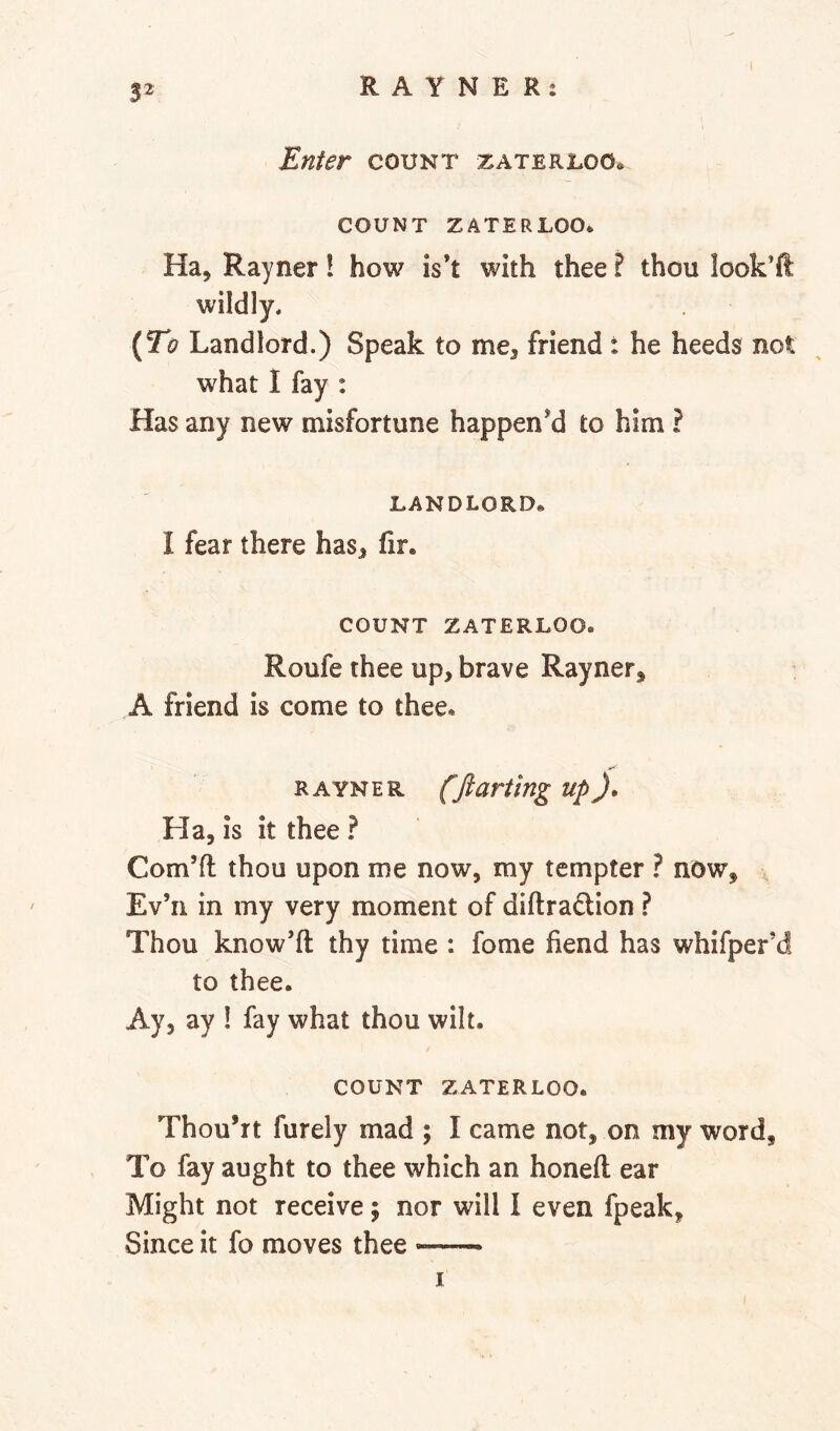 52 Enter count zateruoo* COUNT ZATERLOO* Ha, Rayner! how is’t with thee ? thou look’ft wildly. {To Landlord.) Speak to me, friend : he heeds not what 1 fay : Has any new misfortune happened to him ? LANDLORD* I fear there has, fir. COUNT ZATERLOO. Roufe thee up, brave Rayner, A friend is come to thee, R A YN E R fft anting up Ha, is it thee ? Corn’ll thou upon me now, my tempter ? now, , Ev’ii in my very moment of diftradion Thou know’ft thy time : fome fiend has whifper’d to thee. Ay, ay ! fay what thou wilt. COUNT ZATERLOO. Thou’rt furely mad ; I came not, on my word. To fay aught to thee which an honeft ear Might not receive; nor will I even fpeak, Since it fo moves thee — I