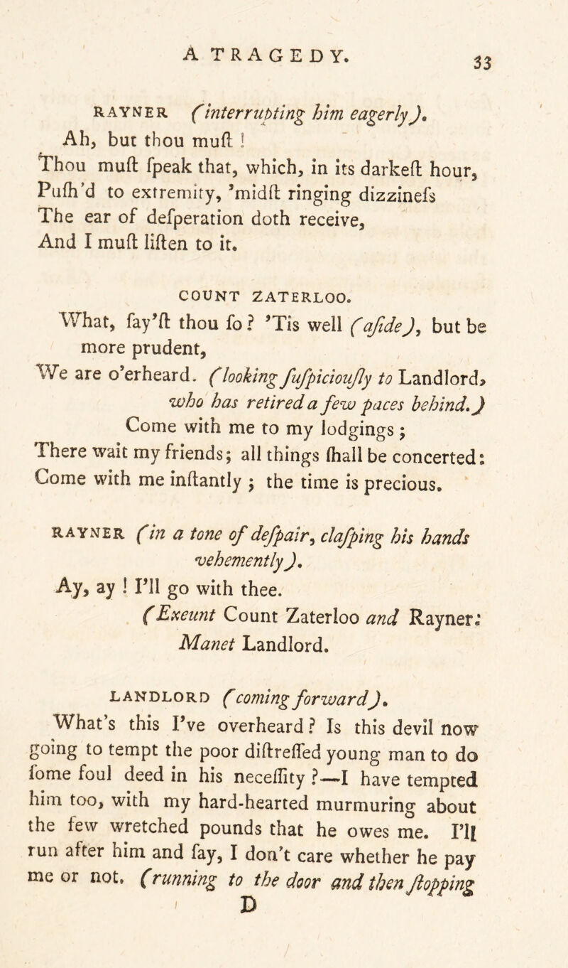 33 R AY N E R interrupting him eagerlyJ, Ah, but thou mufl ! Thou mufl: fpeak that, which, in its darkefl hour, Pufli’d to extremity, ’midfl: ringing dizzinefs The ear of defperation doth receive. And I mufl; liften to it. COUNT WATERLOO. What, fay’fl: thou fo ? ^Tis well (afidebut be more prudent, We are o’erheard. (looking fufpicioujly to Landlord> who has retired a few paces behind, J Come with me to my lodgings; There wait my friends; all things (hall be concerted: Come with me inftantly ; the time is precious. RAYNER ^in a tone of defpair^ clef ping his hands vehemently J, Ay, ay ! Pll go with thee. (Exeunt Count Zaterloo and Rayner.* Manet Landlord. LANDLORD ( Coming forward)» What s this I’ve overheard ? Is this devil now going to tempt the poor diftrefled young man to do fome foul deed in his neceflity ?—-I have tempted him too, with my hard-hearted murmuring about the few wretched pounds that he owes me. I’ll run after him and fay, I don't care whether he pay me or not, (running to the door and then flopping