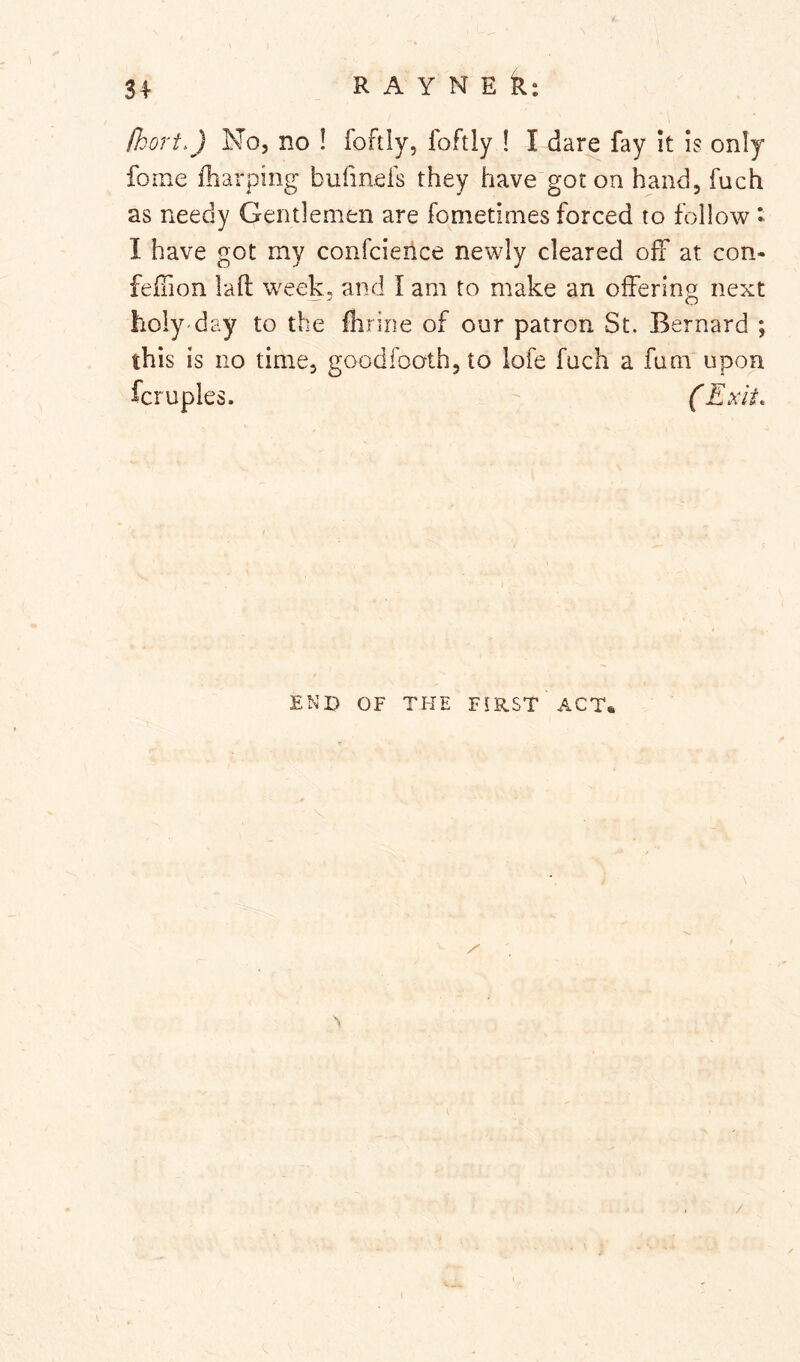 fkort.) No, no ! foftly, Ibftly ! I dare fay It is only fome fharping bufmeis they have got on hand, fuch as needy Gentlemen are fometimes forced to follow * I have got my confcience newly cleared off at con- fefhon laft week, and I am to make an offering next holy day to the flirine of our patron St. Bernard ; this is no time, goodfooth, to iofe fuch a fum upon fcruples. (Exit, END OF THE FIRST ACT. /
