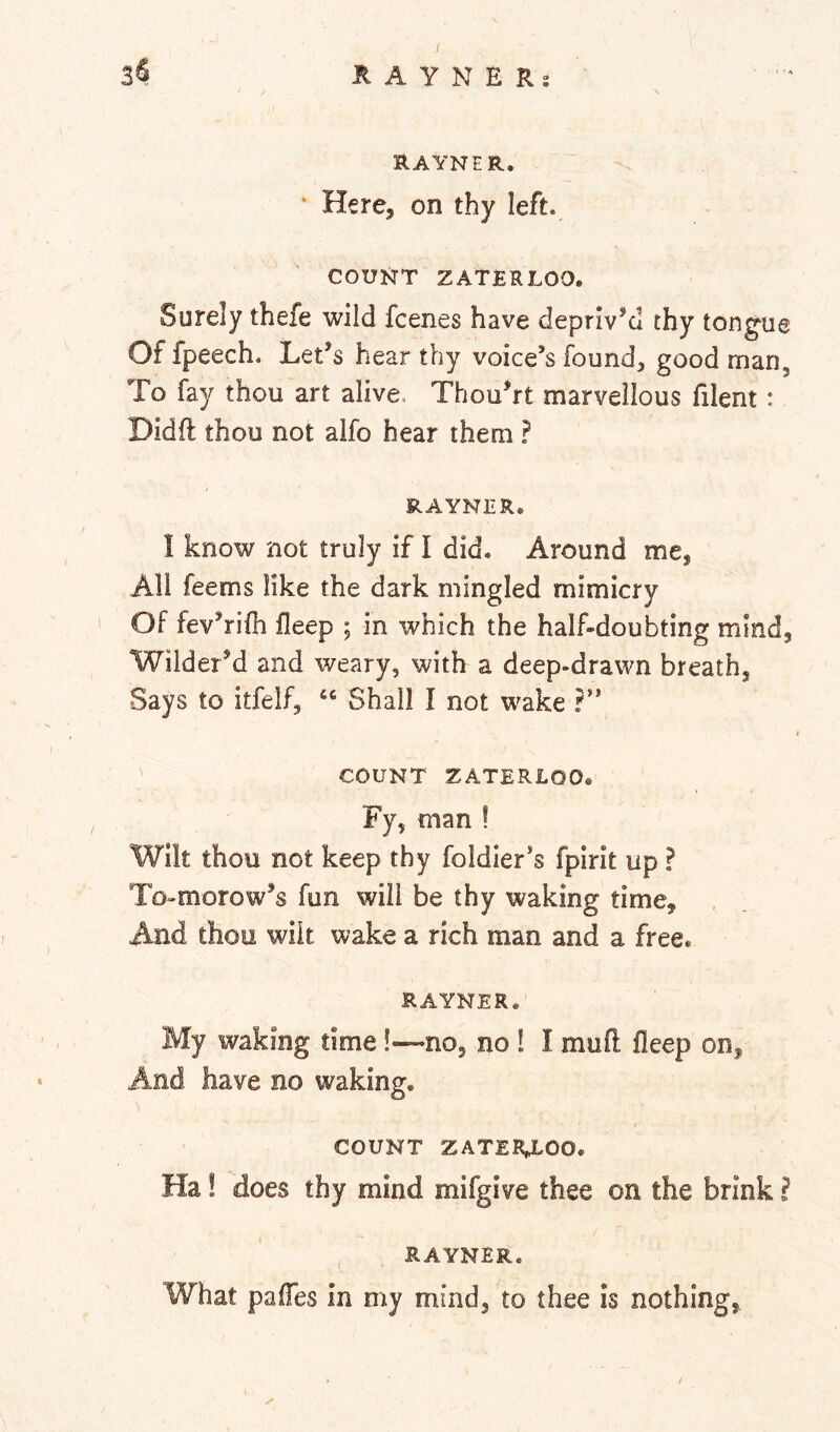 RAYNER. * Here, on thy left. COUNT ZATERLOO. Surely thefe wild fcenes have deprIvM thy tongue Of fpeech. Let’s hear thy voice’s found, good man, To fay thou art alive. Thou’rt marvellous filent: Didft thou not alfo hear them ? RAYNER, I know not truly if I did. Around me, All feems like the dark mingled mimicry Of fev’rifh fleep ; in which the half-doubting mind, Wilder’d and weary, with a deep-drawn breath, Says to itfelf, Shall I not wake ' COUNT ZATERLOO. Fy, man ! Wilt thoo not keep thy foldier’s fpirit up ? To-morow’s fun will be thy waking time. And thou wilt wake a rich man and a free. RAYNER. My waking time!—no, no 1 I mufl fleep on. And have no waking. COUNT ZATERLOO. Ha! does thy mind mifgive thee on the brink ? RAYNER. What pafTes In my mind, to thee is nothing,