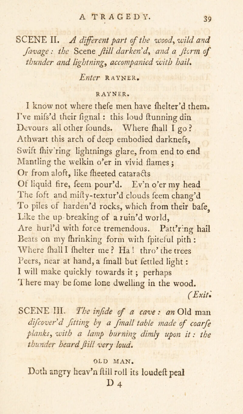 SCENE II. A different part of the ^ood^ wild and favage: the Scene fill darkenA^ and a flcrm of thurider and lightnings accompanied with haiU Enter rayner. RAYNER. I know not where thefe men have Ihelter’d them* I’ve mifsM their fignal : this loud ftunning din Devours all other founds. Where fhall I go ? Athwart this arch of deep embodied darknefs. Swift fhiv’ring lightnings glare, from end to end Mantling the welkin o’er in vivid flames 5 Or from aloft, like fheeted catarads Oi liquid fire, feeni pour’d. Ev’n o’er my head The foft and mifly-textur’d clouds feem chang’d To piles of harden’d rocks, which from their bafe^ Like the up-breaking of a ruin’d world. Are hurl’d with force tremendous. Patt’rmg hall Beats on my fhrinking form wdth fpiteful pith : Where fhall I fhelter me ? Ha 1 thro’ the trees Peers, near at hand, a fmall but fettled light: I will make quickly towards it ; perhaps There may befome lone dwelling in the wood. ( Exit* SCENE III. The infde of a cave: an Old man difcover d fitting by a fmall table made of coarfe plankss with a lamp burning dimly upon it: the thunder heard fill very loud» OLD MAN. Doth angry heav’n flill roll its loudefl peal D4