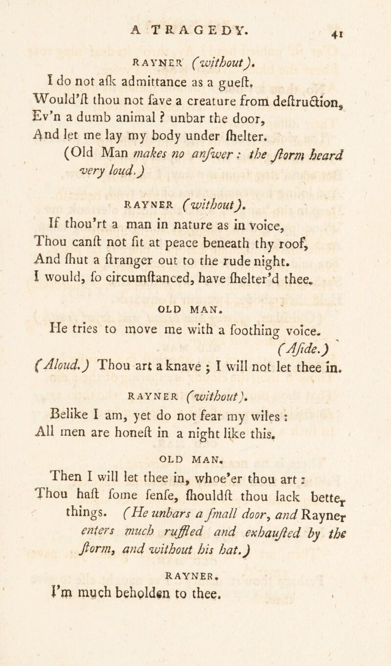 41 RAYNER' (without). I do not aflv admittance as a guefi:^ Would’/l thou not fave a creature from deftruSion^ Ev’n a dumb animal ? unbar the door, 4nd let me lay my body under (belter. (Old Man makes 710 anfwer; the Jlorm heard 'very loud,) \ RAYNER ( Without). If thou’rt a man in nature as in voice. Thou canft not fit at peace beneath thy roof. And (hut a flranger out to the rude night. I would, fo circumftanced, have (helter’d thee^ OLD MAN. He tries to rriove me with a foothing voice. ( Afide.) (Aloud.) Thou art a knave ; I will not let thee in. RAYNER (Without). Belike I am, yet do not fear my wiles : All men are honed in a night like this. OLD MAN. Then I will let thee in, whoe’er thou art: Thou had fome fenfe, (houldd thou lack bette^. things. (He unbars a fmall door^ and Rayner enters much ruffled and ei^haujled by the fiorm^ and without his hat.) RAYNER. rm much behglden to thee.