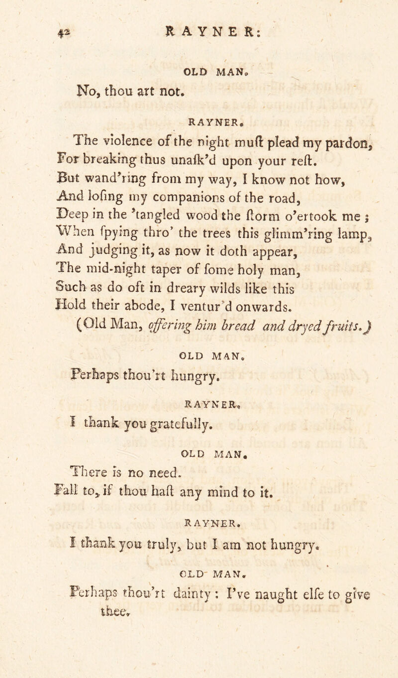OLD MAN» No, thou art not, RAYNER, The violence of the night mud plead tny pardon. For breaking thus unalk’d upon your reft. But wandering from my way, I know not how. And lofing my companions of the road, Deep in the ^tangled wood the ftorm overtook me i When fpying thro’ the trees this glimmering lamp^ And judging it, as now it doth appear. The mid-night taper of fome holy man. Such as do oft in dreary wilds like this Hold their abode, I ventur’d onwards. (Old Man, offering him bread and dryed fruits,) OLD MAN. Perhaps thou’rt hungry, RAYNER, I thank you gratefully. OLD MAN. There is no need. Fall to,, if thou baft any mind to it. rayner, I thank you truly, but I am not hungry. OLD' MAN. \ Ferhaps thouTt dainty ; Fve naught elfe to give thee.