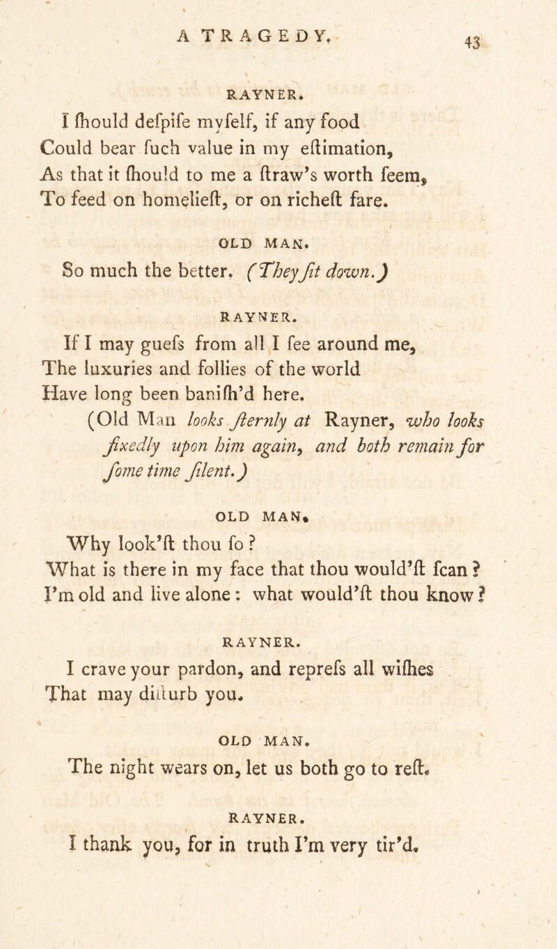 RAYNER, I fliould defpife myfelf, if any food Could bear fuch value in my edimation. As that it (hould to me a draw’s worth feem. To feed on homelied, or on riched fare. OLD MAN. So much the better. (They fit down.) RAYNER. If I may guefs from all I fee around me. The luxuries and follies of the world Have long been banifh’d here. (Old Man looks fernly at Rayner, who looks fxedly upon him again^ and both remain for fome time filent.) OLD MAN. Why look’d thou fo ? What is there in my face that thou would’d fcan ? I’m old and live alone : what would’d thou know ? RAYNER. I crave your pardon, and reprefs all wiflies That may diiturb you, OLD MAN. The night wears on, let us both go to red* RAYNER. i I thank you, for in truth I’m very tir’d. V