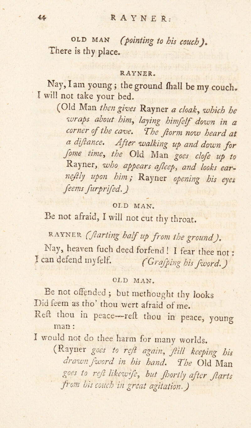 OLD MAN (pointing to his couch). There is thy place. RAYNER. Nay, I am young; the ground fliall be my couch, I will not take your bed. (Old Man then gives Rayner a cloak, which he wraps about him, laying himj'elf down in a corner of the cave. The ftorm now heard at a diftance. After walking up a7id dawn for fame time, the Old Man clofe up to Rayner, who appears cifleep^ and looks ear- ricftly upon him; Rayner opening his eyes feems furprfed.J OLD MAN. Re not afraid, I will not cut thy throat. E.AYNER (farting half up from the ground), Nay, heaven fuch deed forfend ! I fear thee not % I can defend myielf. (Grafplng hisfword.) * OLD MAN. Be not offended ; but methought thy looks Didfeem as tho’ thou wert afraid of me. i%.eff thou in peace’—“-reff thou in peace, young man : I would not do thee harm for many worlds. (Rayner to ref again, fill keeping his drawn fword in his hand. The Old Man g^oes to ref likewfe, hut fortly after farts from bis couch in great agitation.)