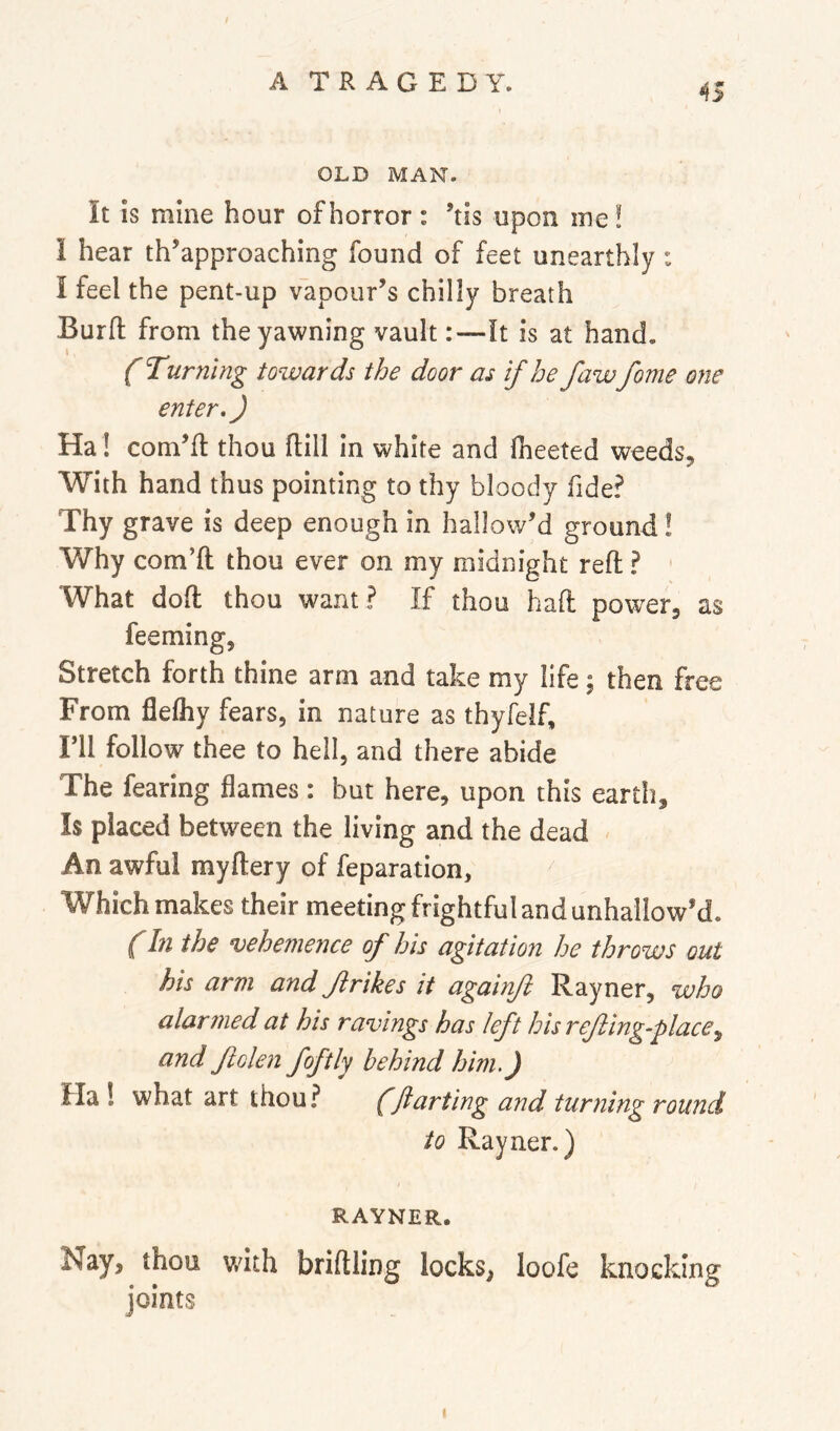 OLD MAN. It is mine hour of horror : ’tis upon me! I hear th’approaching found of feet unearthly : I feel the pent-up vapour’s chilly breath Burfl: from the yawning vault:—It is at hand. { Turning towards the door as if he fawfome one enter,) Ha! corn’d thou dill in white and fheeted weeds. With hand thus pointing to thy bloody fide? Thy grave is deep enough in hallow’d ground! Why corn’d thou ever on my midnight red ? What dod thou want ? If thou had power, as feeming, Stretch forth thine arm and take my life; then free From flefliy fears, in nature as thyfelf, ril follow thee to hell, and there abide The fearing flames : but here, upon this earth. Is placed between the living and the dead An awful mydery of feparation, Which makes their meeting frightful and unhallow’d. (In the vehemence of his agitation he throws out his arm and Jirikes it againft Rayner, who alar?ned at his ravings has left his rejling-placey and folen foftly behind him.) Ha ! what art thou? (jianting and turning round to Rayner.) RAYNER. Nay, thou with bridling locks, loofe knocking joints