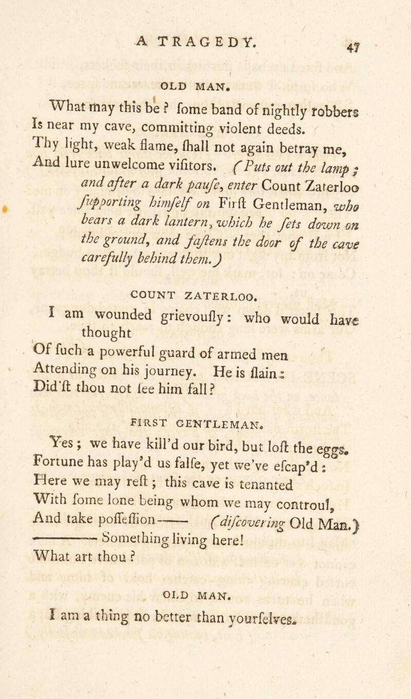 47 OLD MAN. What may this be ? feme band of nightly robbers Is near my cave, committing violent deeds. Thy light, weak flame, (hall not again betray me. And lure unwelcome vifitors, {Puts out the lamp ; and after a dark paufe^ enter Count Zaterloo Supporting himfelf on Firfl: Gentleman, who bears a dark lantern^ which he fets down on the ground^ and fajiens the door of the cave carefully behind them.) COUNT ZATERLOO. I am wounded grievoufly: who would have thought Of fuch a powerful guard of armed men Attending on his journey. He is flainr Did fl: thou not lee him fall ? FIRST GENTLEMAN. Yes; we have kill’d our bird, but lofl the eggs. Fortune has play’d us falfe, yet we’ve efcap’d: ^ Here we may reft ; this cave is tenanted ^^Yiih fome lone being whom we may controul And take poflTeflion (difeovering Old Man.) — Something living here! What art thou ? OLD MAN. I am a thing no better than yourfelves. \