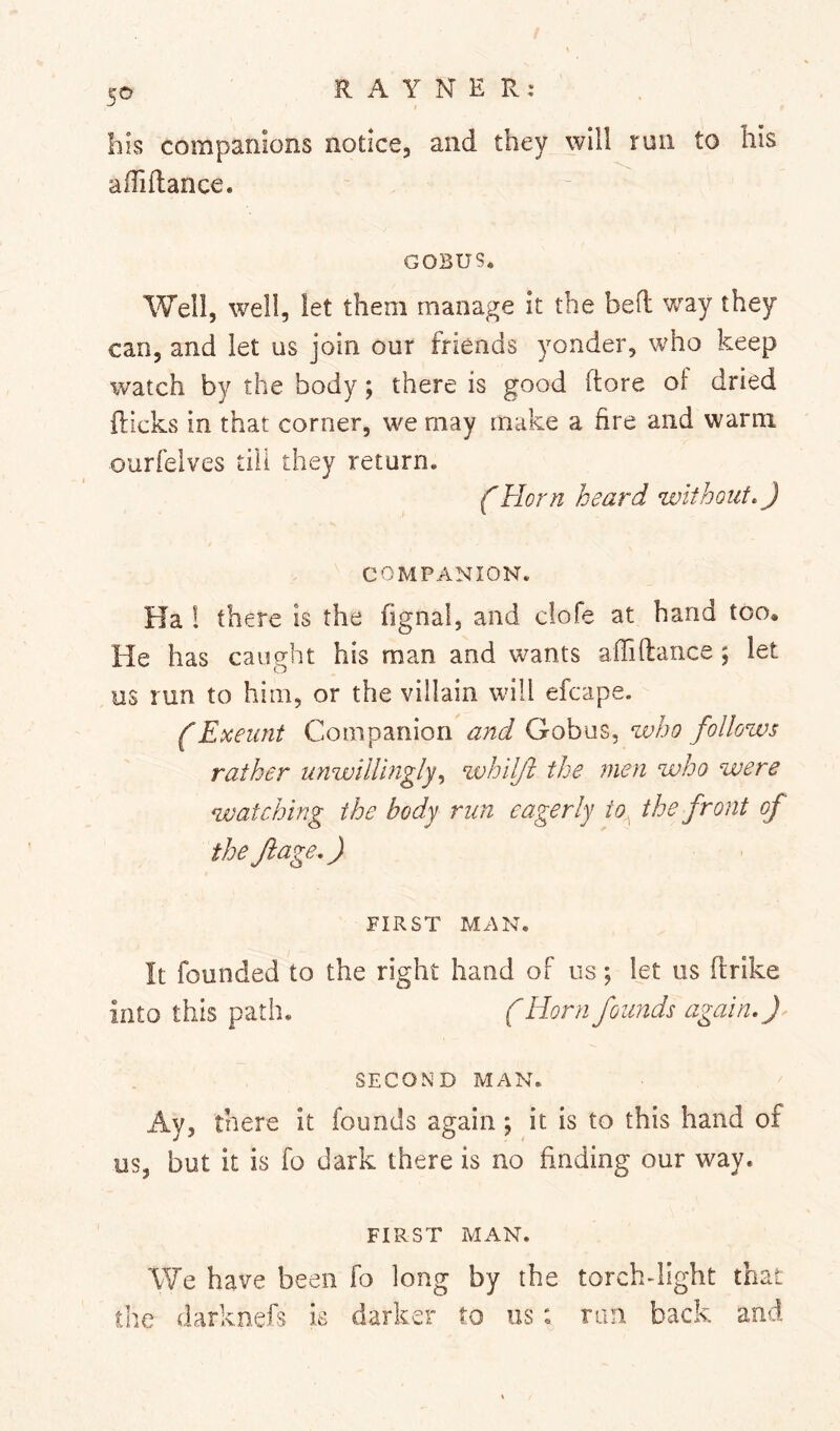 bis compamons notice, and they will run to his affiflance. GOBU9. Well, well, let them manage it the bed way they can, and let us join our friends yonder, who keep watch by the body; there is good dore of dried dicks in that corner, we may make a fire and warm ourfelves till they return. (Horn heard without, J COMPANION. Ha ! there is the fignal, and clofe at hand too. He has caught his man and wants adidance ; let us run to him, or the villain will efcape. f Exeunt Companion and Gobus, who follows rather unwillingly,, whilji the men who were watching the body run eagerly io^ the front of the ft age,) FIRST MAN. It founded to the right hand of us; let us drike into this path. (Horn founds again, J SECOND MAN. Ay, there it founds again; it is to this hand of us, but it is fo dark there is no finding our way. FIRST MAN. We have been fo long by the torchdlght that the darknefs is darker to us: ran back and