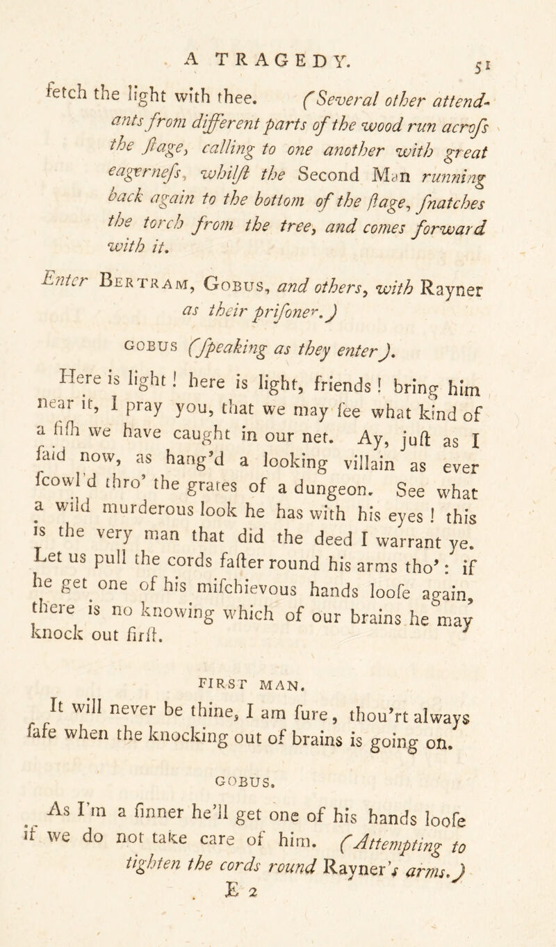 fetch the light with thee. (Several other attend- ants from different parts of the wood run acrofs the ftagey calling to one another with great eagernefs^ whilft the Second Myn ru72ning back again to the bottom of the ftage, fnatches the torch from the tree, and comes forward with it. Enter Bertram, Gobus, and others, with Rayner as their prifone^.J GOBUS (fpeaking as they enterJ. Here is light I here is light, friends ! bring him near it, 1 pray you, that we may fee what kind of a hilt we have caught in our net. Ay, juft as I faid now, as hang’d a looking villain as ever fcowl’d thro’ the grates of a dungeon. See what a wild murderous look he has with his eyes ! this IS the very man that did the deed I warrant ye. Let us pull the cords fafter round his arms tho’: if he get^ one of his mifehievous hands loofe again, there is no knowing which of our brains he'may knock out firli. ^ first man. It will never be thine, I am fure, thou’rt always fafe when the knocking out of brains is going on. GOBUS. _ As I’m a (inner he’ll get one of his hands loofe If we do not take care of him. (Attempting to tighten the cords round Rayner’r arms }