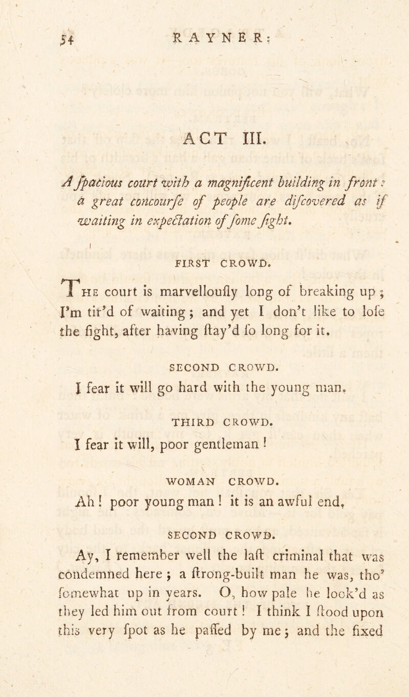ACT III. A fpadious court with a magnijicent building in front: a great concoiirfe of people are difcovered as if waiting in expedlation of fome fight, I FIRST CROWD. T^he court is marvelloufly long of breaking up ; Fm tir’d of waiting; and yet I don’t like to lofe the fight, after having flay’d fo long for it. SECOND CROWD. I fear it will go hard with the young man. THIRD CROWD. I fear it will, poor gentleman 1 WOMAN CROWD. Ah ! poor young man ! it is an awful end, SECOND CROWD. Ay, I remember well the laft criminal that was condemned here \ a flrong-built man he was, tho’ fomewhat up in years. O, how pale he look’d as they led him out from court ! I think I flood upon this very fpot as he paffed by me \ and the fixed