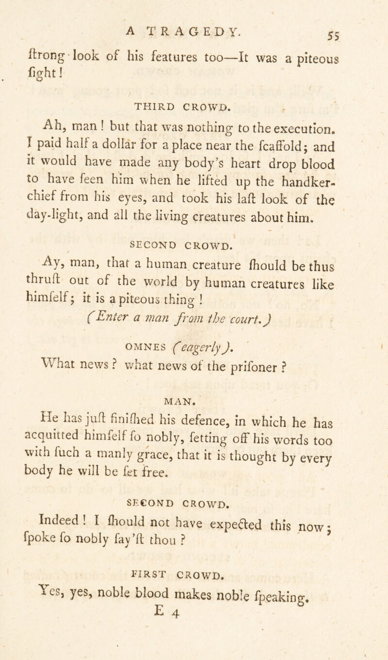 55 flrong' look of his features too—It was a piteous fight! O THIRD CROWD. Ah, man ! but that was nothing to the execution, I paid half a dollar for a place near the fcalFold; and it would have made any body’s heart drop blood to have feen him when he lifted up the handker- chief from his eyes, and took his lad look of the day-light, and all the living creatures about him, SECOND CROWED. Ay, man, that a human creature fhould be thus thruft out of the world by human creatures like himfelfj it is a piteous thing ! (Enter a man from the court.) OMNES (eagerlyJ, What news ? what news of the prifoner ? MAN. He has juft hniOied his defence, in which he has acquitted hiniieif fo nobly, fetting off his w’^ords too with fucn a manly giace, that it is thought by every body he will be fet free. SECOND CROWD. Indeed I I fhould not have expei^ed this now * fpoke fo nobly fay’ft thou ? ^ FIRST CROWD. ^ es, yes, noble blood makes noble fpeaking. E 4
