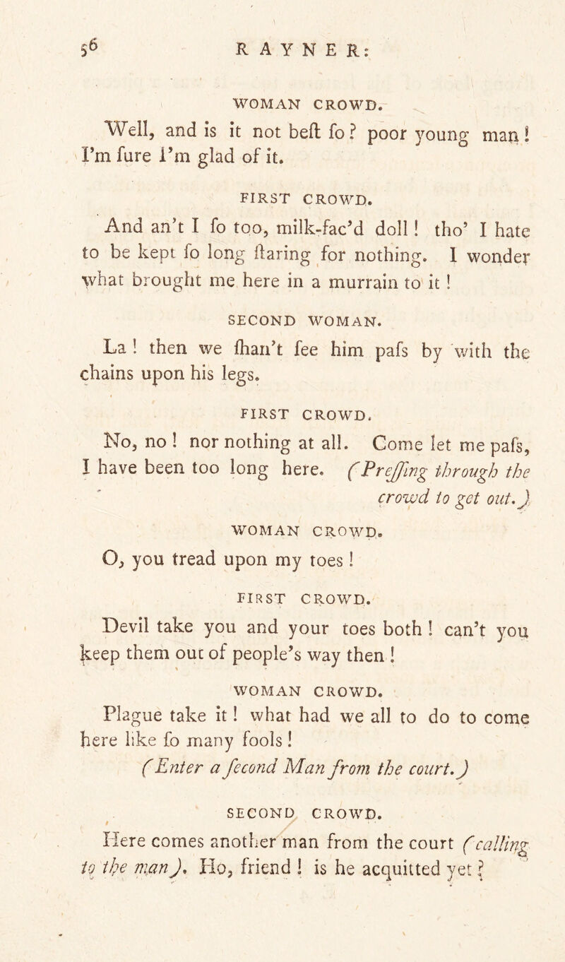 I WOMAN CROWD. and Is it not beft fo? poor young man! Fm fare i’m glad of it. FIRST CROWD. And an't I fo too, milk-facM doll! tho’ I hate to be kept lo long daring for nothing. 1 wonder what brought me here in a murrain to it! SECOND WOMAN. La ! then we (hand fee him pafs by v/ith the chains upon his legs. FIRST CROWD. No, no ! nor nothing at all. Gome let me pafs, I have been too long here, f PreJJlng through the crowd to get out,), WOMAN CROWD. O, you tread upon my toes! first crowd. Devil take you and your toes both 1 can’t you keep them out of people’s way then ! WOMAN CROWD. Plague take it! what had we all to do to come here like fo many fools! (Enter a fecond Man from the court,) SECOND CROWD. $ Here comes another man from the court (calling tg iJge man). Ho, friend ! is he acquitted yet I