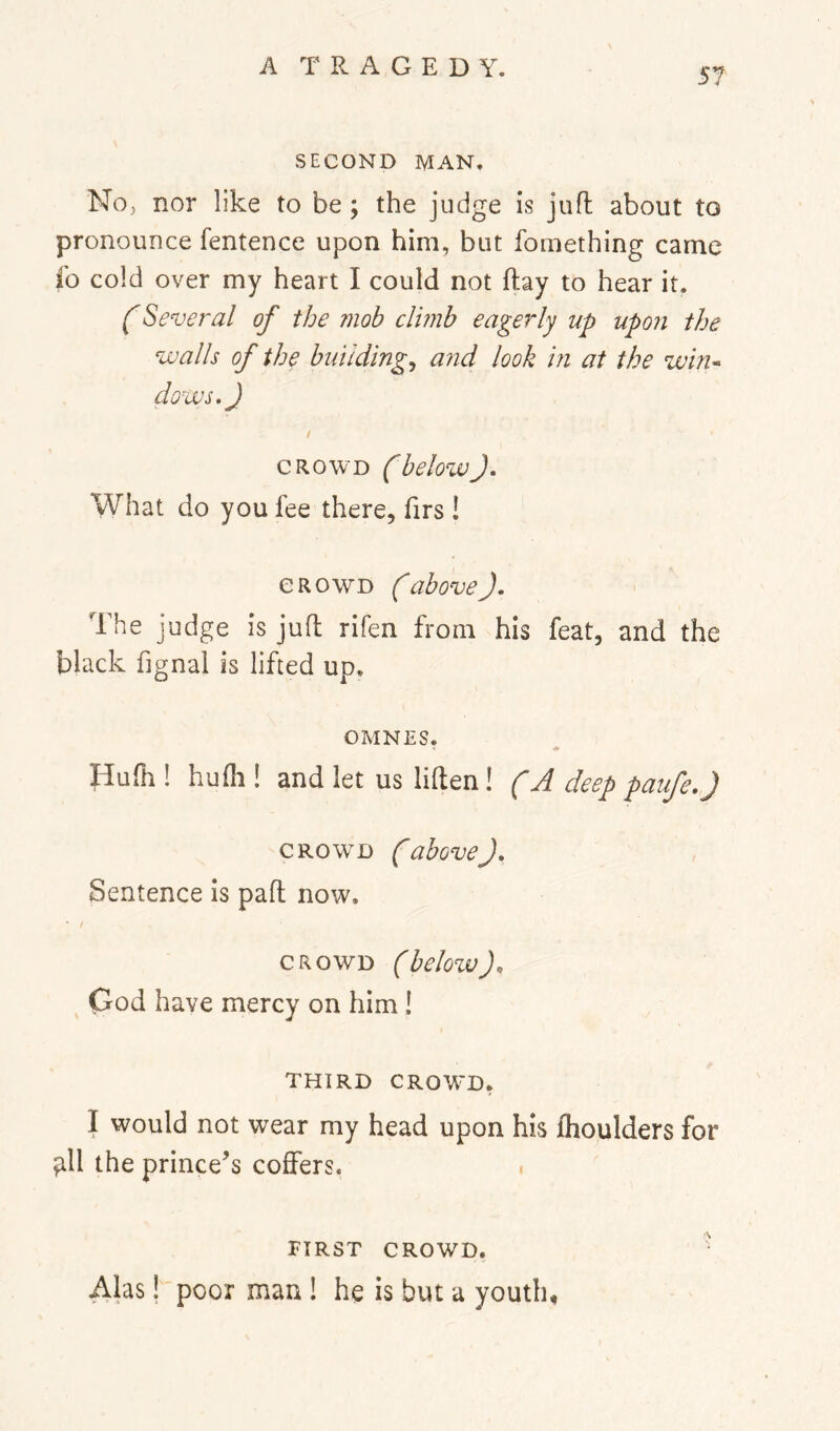 SECOND MAN. No, nor like to be; the judge is jufl about to pronounce fentence upon him, but fomething came fo cold over my heart I could not flay to hear it. (Several of the mob clmb eagerly up upon the walls of the bunding^ and look in at the win-^ dows,J / CROWD (belowJ. What do you fee there, firs ! CROWD (above). The judge is jufl rifen from his feat, and the black fignal is lifted up. OMNES. Hufh ! hufli! and let us liflen! (A deep paufe.J CROWED (above). Sentence is pafl now. CROWD (below). God have mercy on him! THIRD CROW'D, I would not wear my head upon his Ihoulders for ;ill the prince’s coffers. • FIRST CROWD. • Alas! poor man ! he is but a youth,