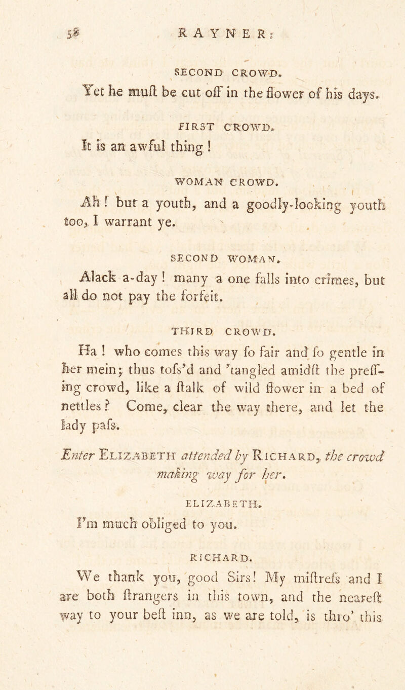 SECOND CROWD* Yet he muft be cut off in the flower of his days, FIRST CROWD, It is an aw fill thing ! WOMAN CROWD. , ' I Ah ! but a youth, and a goodly-Iooking youth tooy I warrant ye. SECOND WOMAN',. Alack a-day ! many a one falls into crimes, but all do not pay the forfeit. THIRD CROWD. Ha ! who comes this way fo fair and fo gentle in her mein; thus tofs’d and ’^tangled amidfl the prelT- ing crowd, like a ftalk of wild flower in a bed of nettles ? Come, clear the way there, and let the Fitter Elizabeth a tie tided Zj Richard,, the crowd making way for her. ELIZABETH, Fm much obliged to you. RICHARD. We thank you, good Sirs! My miflrds and I are both ftrangers in this town, and the neareft way to your bed inn, as we axe told, is thro’ this
