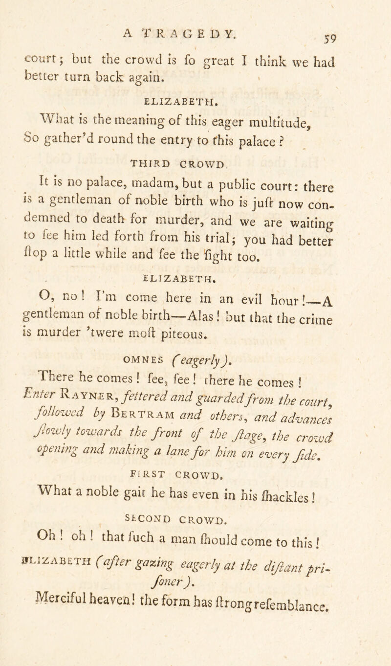A T R A G E D Y. 59 court; but the crowd is fo great I think we had better turn back again, ELIZABETH, What is the meaning of this eager multitude. So gather’d round the entry to this palace ? THIRD CROWD. It is no palace, madam, but a public court: there is a gentleman of noble birth who is jufc now con- demned to death for murder, and we are waiting to fee him led forth from his trial; you had better hop a little while and fee the fight too. ELIZABETH. O, no ! I’m come here in an evil hour! A gentleman of noble birth—Alas! but that the crime is murder ’twere 1110(1 piteous. OMNES feagerlyJ, There he comes! fee, fee ! there he comes I Enter Ray-ner, fettered and guarded from the court, followed Z7 Bertram W others, and advance] Jlowly towards the front of the Jlage, the crowd opening and making a lane for him on every fide. first crowd. What a noble gait he has even in his fhackles! second crowd. Oh ! oh ! that fuch a man (hould come to this ! ifLizABETH (after gazing eagerly at the diftant prU foner J, Merciful heaven! the form has ftrongrefemblance.