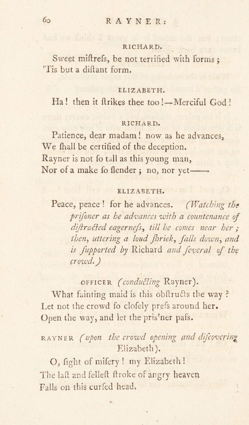 RICHARD. Sweet miflrefs, be not terrified with forms ; 'Tis but a difiant form, ELIZABETH. Ha ! then it flrikes thee too !—Merciful God! RICHARD, Patience, dear madam! now as he advances^ We (hall be certified of the deception, Rayner is not fo tall as this young man. Nor of a make fo (lender ; no, nor yet— ELIZABETH. Peace, peace ! for he advances. (Watching the prifo?ier as he advances with a countenance of diftradied eagernefs^ till he comes near her ; then^ uttering a loud fnriek^ falls down^ and is fupported by Richard and feveral of the crowd, J I OFFICER (condudlhig Rayner). What fainting maid is this obflrufls the way Let not the crowd fo clofely prefs around her. Open the way, and let the prisoner pafs. RAYNER (iipo7i the crowd opening a^id difcovering Elizabeth). O, fight of mifery 1 my Elizabeth ! The lafi and fellefi ftroke of angry heaven Falls on this curfed head.