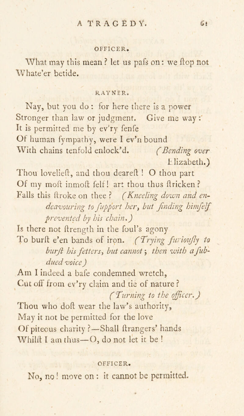 OFFICER, What may this mean ? let us pafs on: we flop not Whate’er betide. RAYNER. Nay, but you do : for here there Is a power Stronger than law or judgment. Give me way:' It is permitted me by ev’ry fenfe Of human fympathy, were I evTi bound With chains tenfold enlock’d. f Bending over iilizabeth.) Thou loveliefl, and thou dearefl ! O thou part Of my mod inniofl felf! art thou thus flricken? Falls this ftroke on thee ? (Kneeling down and en- deavouring to fupport her^ but finding himfelf prevent f bp his chain f Is there not drength in the fours agony To burd e’en bands of iron, f Trying furioufy io burft his fetters, but cannot j then with a fub- dued voice) Am I indeed a bafe condemned wretch, Cut off from ev’ry claim and tie of nature ? ^ ('Turning to the officer.) Thou who dod wear the law’s authority. May it not be permitted for the love Of piteous charity ?—Shall drangers’ hands Whild I am thus—O, do not let it be ! OFFICER. No, no! move on : it cannot be permitted.